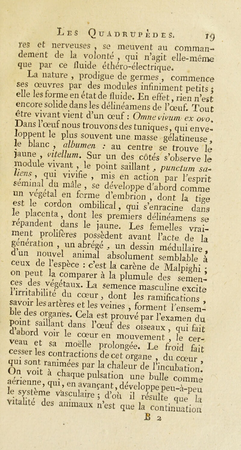 res et nerveuses , se meuvent au comman- dement de la volonté , qui n’agit elle-même que par ce fluide éthéro-électrique. La nature , prodigue de germes , commence ses œuvres par des modules infiniment petits • elle les forme en état de fluide. En effet, rien n’est encore solide dans les délinéamens de l’œuf. Tout être vivant vient d’un œuf : Omne nvum ex oeo, lJans 1 oeuf nous trouvons des tuniques, qui enve- oppent le plus souvent une masse gélatineuse, te blanc , albumen : au centre se trouve le Jaune vilellum. Sur un des côtés s’observe le module vivant le point saillant, punctum sa- liens , qui vivifie , mis en action par fesprit séminal, du male , se développe d’abord comme un végétal en forme d’embrion , dont la tige est e cordon ombilical, qui s’enracine dans , p j cnta > dont les premiers délinéamens se répandent dans le jaune. Les femelles vrai- ment proliférés possèdent avant l’acte de la génération , un abrégé , un dessin médullaire d un nouvel animal absolument semblable à ceux de espece : c’est la carène de Malpighi • on peut la comparer à la plumule des semen- rfeiSili'W11*' La îe!llenCe masculine excite 1 irritabilité du cœur, dont les ramifications savoir lesarteres et les veines , forment l ensem- uoinf^TTn CeIa„est Prouvé par l’examen du point saillant dans 1 œuf des oiseaux, qui fait d abord voir le cœur en mouvement , le cer- veau et sa moëlle prolongée. Le froid fait cesser les contractions de cet organe , du cœur On voitTcf65 P !3 Ch3leUr de ^ incubation: Un voit a chaque pulsation une bulle comme enenne, qui, en avançant, développe peu-à-peu le système Vasculaire ; d’où il résulte que la Vitalité des animaux n’est que la continuation B 2