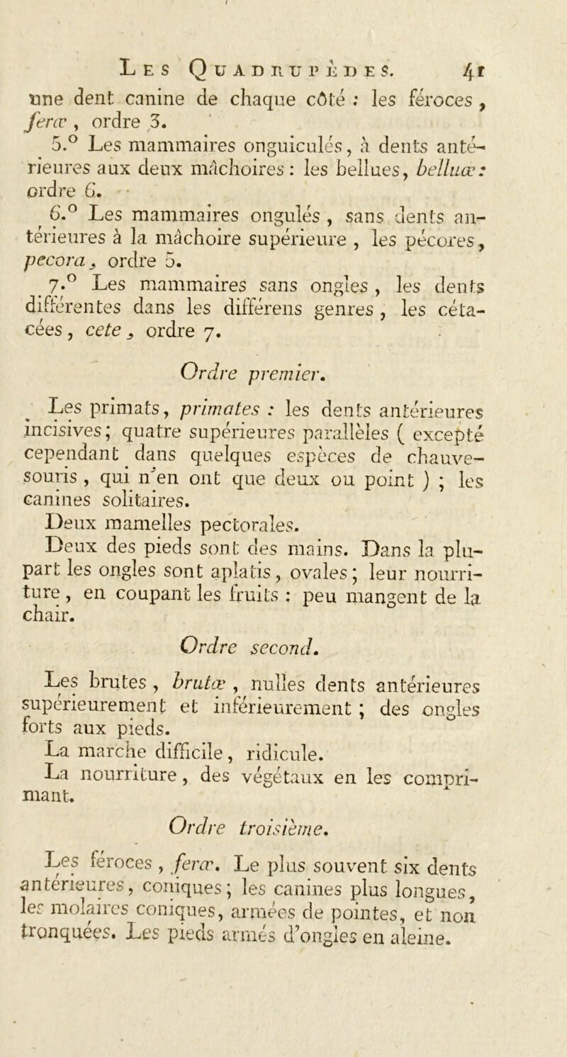 tme dent canine de chaque côté : les féroces , ferœ , ordre 3. 5. ° Les mammaires onguiculés, à dents anté- rieures aux deux mâchoires: les bellues, belluœ: ordre G. 6. ° Les mammaires ongulés , sans dents an- térieures à la mâchoire supérieure , les pécores, pecora, ordre 5. > 7-° Les mammaires sans ongles , les dents différentes dans les différens genres , les ce la- cées , ce te ordre 7. Ordre premier. Les primats, primates : les dents antérieures incisives; quatre supérieures parallèles ( excepté cependant dans quelques espèces de chauve- souris , qui n’en ont que deux ou point ) ; les canines solitaires. I) eux mamelles pectorales. Deux des pieds sont des mains. Dans la plu- part les ongles sont aplatis , ovales ; leur nourri- ture , en coupant les fruits ; peu mangent de la chair. Ordre second. Les brutes , brutæ , nuîles dents antérieures supérieurement et inférieurement ; des ongles forts aux pieds. La marche difficile, ridicule. La nourriture, des végétaux en les compri- mant. Ordre troisième. Les féroces , ferœ. Le plus souvent six dents anterieures, coniques; les canines plus longues, les molaires coniques, armées de pointes, et non tronquées. Les pieds armés d’ongles en aleine.