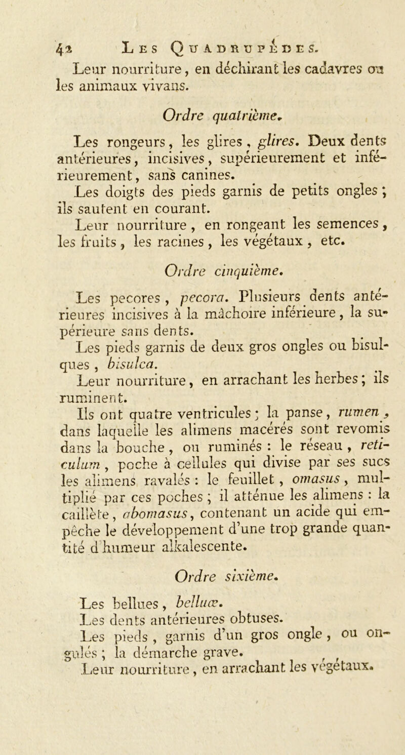 Leur nourriture, en déchirant les cadavres on les animaux vivans. Ordre quatrième. Les rongeurs, les glires , glires. Deux dents antérieures, incisives, supérieurement et infé- rieurement, sans canines. Les doigts des pieds garnis de petits ongles ; ils sautent en courant. Leur nourriture , en rongeant les semences, les fruits , les racines , les végétaux , etc. Ordre cinquième. Les pecores , pecora. Plusieurs dents anté- rieures incisives à la mâchoire inférieure, la su- périeure sans dents. Les pieds garnis de deux gros ongles ou bisul- ques , bisulca. Leur nourriture, en arrachant les herbes ; ils ruminent. Ils ont quatre ventricules; la panse, rumen , dans laquelle les alimens macérés sont revomis dans la bouche, ou ruminés le réseau , réti- culum , poche à cellules qui divise par ses sucs les alimens ravalés : le feuillet, omasus, mul- tiplié par ces poches ; il atténue les alimens : la caillé te, abomasus, contenant un acide qui em- pêche le développement d’une trop grande quan- tité d humeur alkalescente. Ordre sixième. Les bellues , bel lu œ. Les dents antérieures obtuses. Les pieds , garnis d’un gros ongle , ou on- gulés ; la démarche grave. f r Leur nourriture, en arrachant les végétaux.