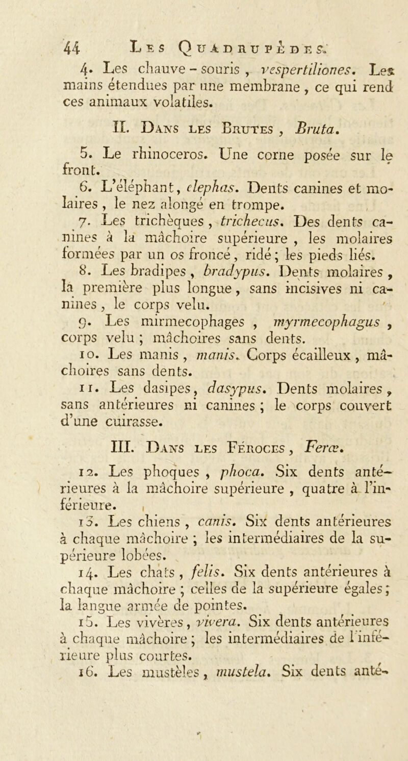 4. Les chauve - souris , vespertiliones. Les mains étendues par une membrane , ce qui rend ces animaux volatiles. IL Dans les Brutes , Bruta. 5. Le rhinocéros. Une corne posée sur le front. 6. L’éléphant, clephas. Dents canines et mo- laires , le nez alongé en trompe. 7. Les trichèques , trichée us. Des dents ca- nines à la mâchoire supérieure , les molaires formées par un os froncé, ridé ; les pieds liés. 8. Les bradipes , bradypus. Dents molaires , la première plus longue, sans incisives ni ca- nines , le corps velu. 9. Les mirmecophages , myrmecophagus , corps velu ; mâchoires sans dents. 1 o. Les manis , manis„ Corps écailleux , mâ- choires sans dents. 11. Les dasipes, dasypus. Dents molaires ? sans antérieures ni canines ; le corps couvert d’une cuirasse. III. Dans les Féroces , Fera?. 12. Les phoques , phoca. Six dents anté- rieures à la mâchoire supérieure , quatre à l’in- férieure. , 15. Les chiens , canis. Six dents antérieures à chaque mâchoire ; les intermédiaires de la su- périeure lobées. 14. Les chats , felis. Six dents antérieures à chaque mâchoire ; celles de la supérieure égales ; la langue armée de pointes. 10. Les vivères, vivera. Six dents antérieures à chaque mâchoire ; les intermédiaires de 1 infé- rieure plus courtes. 16. Les mustèles, mustela. Six dents ante-