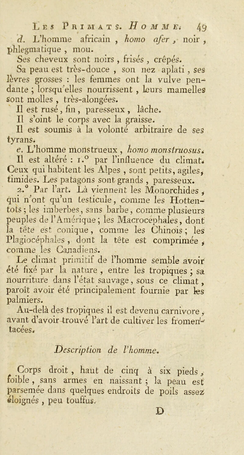 d. L’homme africain , homo afer ^ noir , phlegmatique , mou. Ses cheveux sont noirs , frisés , crêpés. Sa peau est très-douce , son nez aplati, ses lèvres grosses : les femmes ont la vulve pen- dante ; lorsqu'elles nourrissent , Leurs mamelles sont molles , très-alongées. Il est rusé, fin , paresseux , lâche. Il s’oint le corps avec la graisse. Il est soumis à la volonté arbitraire de ses tyrans. e. L’homme monstrueux , homo monstruosus. Il est altéré : i.° par l’influence du climat* Ceux qui habitent les Alpes , sont petits, agiles, timides. Les patagons sont grands , paresseux. 2.0 Par l’art. Là viennent les Monorchides , qui n’ont qu’un testicule, comme les Hotten- tots; les imberbes, sans barbe, comme plusieurs peuples de l’Amérique; les Macrocëphales, dont la tête est conique, comme les Chinois ; les Plagiocéphales , dont la tête est comprimée , comme les Canadiens. Le climat primitif de l’homme semble avoir été fixé par la nature , entre les tropiques ; sa nourriture dans l’état sauvage, sous ce climat, paroît avoir été principalement fournie par les palmiers. Au-delà des tropiques il est devenu carnivore, avant d’avoir-trouvé l’art de cultiver les froment tacées# Description de l3homme. Corps droit , haut de cinq à six pieds > foible , sans armes en naissant ; la peau est parsemée dans quelques endroits de poils assez éloignés , peu touffus. D