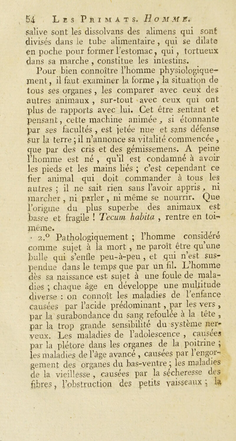 salive sont les dissolvans des alimens qui sont divisés dans ie tube alimentaire , qui se dilate en poche pour former l’estomac, qui, tortueux clans sa marche , constitue les intestins. Pour bien connoître l’homme physiologique- ment , il faut examiner la forme , la situation de tous ses organes , les comparer avec ceux des autres animaux , sur-tout avec ceux qui ont plus de rapports avec lui. Cet être sentant et pensant, cette machine animée, si étonnante par ses facultés , est jetée nue et sans défense sur la terre ; il n’annonce sa vitalité commencée , que par des cris et des gémissemens. A peine l’homme est né , qu’il est condamné à avoir les pieds et les mains liés ; c’est cependant ce fier animal qui doit commander à tous les autres : il ne sait rien sans l’avoir appris ^ ni marcher , ni parler , ni même se nourrir. Que l’origine du plus superbe des animaux est basse et fragile ! Teçuin habita , rentre en toi- même. • 2.0 Pathologiquement ; l’homme considéré comme sujet à la mort , ne paroît être qu une bulle qui s’enfle peu-à-peu , et qui n’est sus- pendue dans le temps que par un fil. L’homme dès sa naissance est sujet à une foule de mala- dies ; chaque âge en développe une multitude diverse : on connoît les maladies de l’enfance causées par l’acide prédominant , par les vers , par la surabondance du sang refoulée à la tête , par la trop grande sensibilité du système nen* veux. Les maladies de l’adolescence , causées par la plétore dans les organes de la poitrine , }es maladies de l’âge avancé , causées par 1 engor- gement des organes du bas-ventre ; les maladies de la vieillesse , causées par la secheresse des fibres, l’obstruction des petits vaisseaux \ la