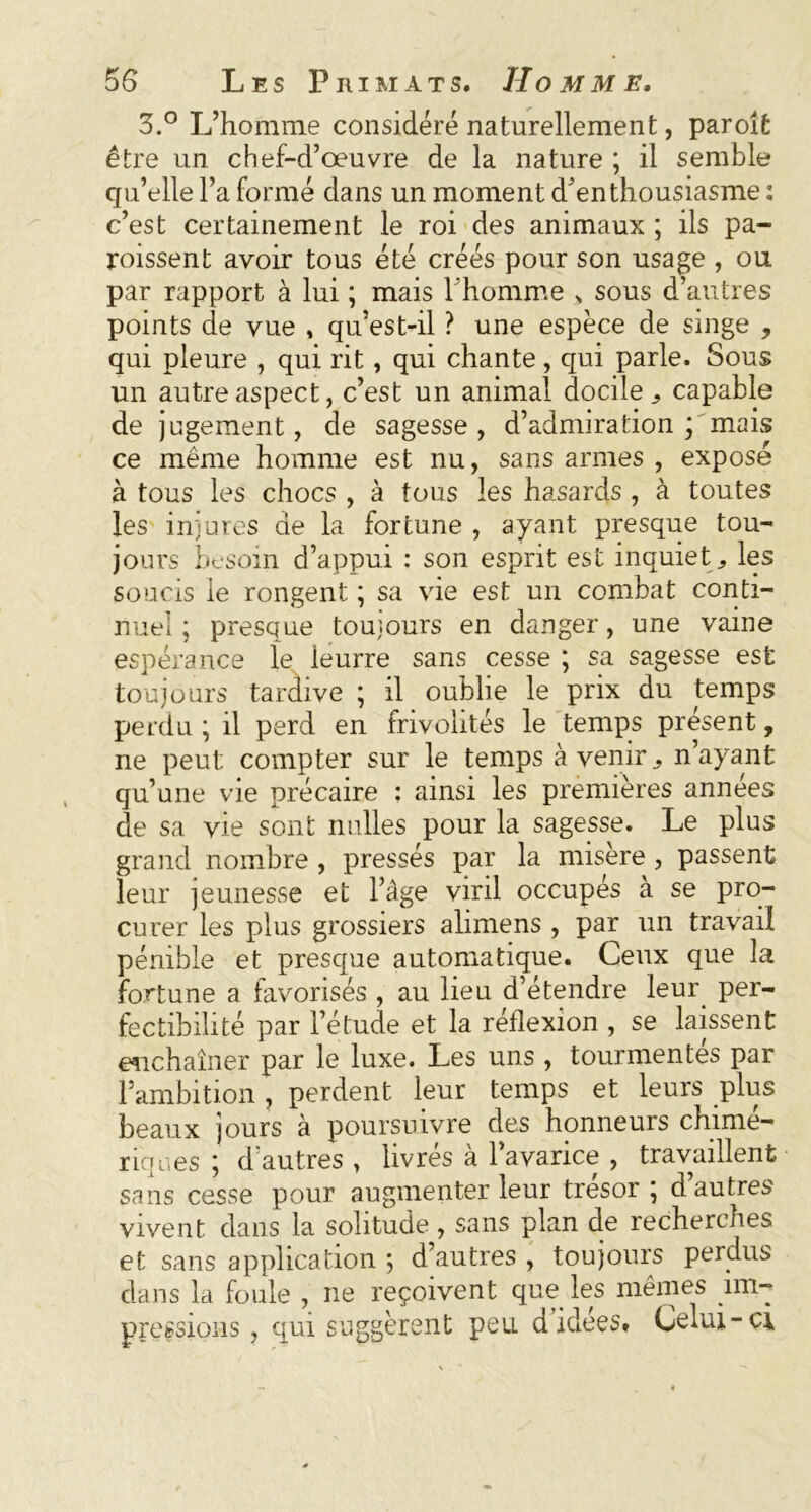 3.° L’homme considéré naturellement, par oit être un chef-d’œuvre de la nature ; il semble qu’elle l’a formé dans un moment d'enthousiasme : c’est certainement le roi des animaux ; ils pa- roissent avoir tous été créés pour son usage , ou par rapport à lui ; mais l'homme N sous d’autres points de vue , qu’est-il ? une espèce de singe , qui pleure , qui rit, qui chante, qui parle. Sous un autre aspect, c’est un animal docile,, capable de jugement, de sagesse, d’admiration; mais ce même homme est nu, sans armes , exposé à tous les chocs , à tous les hasards , à toutes les injures de la fortune , ayant presque tou- jours besoin d’appui : son esprit est inquiet., les soucis le rongent ; sa vie est un combat conti- nuel ; presque toujours en danger, une vaine espérance le ieurre sans cesse ; sa sagesse est toujours tardive ; il oublie le prix du temps perdu ; il perd en frivolités le temps présent, ne peut compter sur le temps à venir, n’ayant qu’une vie précaire : ainsi les premières années de sa vie sont nulles pour la sagesse. Le plus grand nombre , pressés par la misère , passent leur jeunesse et l’âge viril occupés à se pro- curer les plus grossiers alimens , par un travail pénible et presque automatique. Ceux que la fortune a favorisés , au lieu d’étendre leur per- fectibilité par l’étude et la réflexion , se laissent enchaîner par le luxe. Les uns , tourmentés par l’ambition , perdent leur temps et leurs plus beaux jours à poursuivre des honneurs chimé- riques ; d’autres , livrés à l’avarice , travaillent sans cesse pour augmenter leur trésor ; d autres vivent dans la solitude, sans plan de recherches et sans application ; d’autres , toujours perdus clans la foule , ne reçoivent que les mêmes im- pressions , qui suggèrent peu d idées» Celui-ci