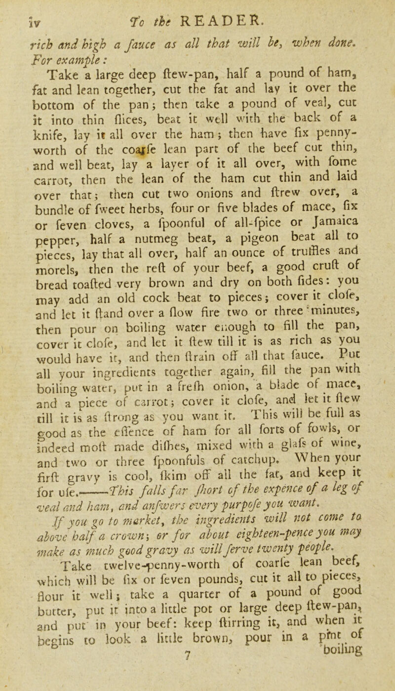 rich and high a Jauce as all that will he, when done. For example: Take a large deep ftew-pan, half a pound of ham, fat and lean together, cut the fat and lay it over the bottom of the pan; then take a pound of veal, cut it into thin fllces, beat it well with the back of a knife, lay it all over the ham; then have fix penny- worth of the coa^fe lean part of the beef cut thin, and well beat, lay a layer of it all over, with fome carrot, then the lean of the ham cut thin and laid over that; then cut two onions and ftrew over, a bundle of fweet herbs, four or five blades of mace, fix or feven cloves, a l])oonful of all-fpice or Jamaica pepper, half a nutmeg beat, a pigeon beat all to pieces, lay that all over, half an ounce of truffles and morels, then the reft of your beef, a good cruft of bread toafted very brown and dry on both fidp: you may add an old cock beat to pieces; cover it clofe, and let it ftand over a flow fire two or three’minutes, then pour on boiling water eiiough to fill the pan, cover it clofe, and let it ftew till it is as rich as you would have it, and tnen ftrain off all that faiice. Put all your ingredients together zgain, fill the pan with boilincr water, put in a frefh onion, a blade of mace, and a^piece of carrot; cover it clofe, and let it ftew till it is as ft rung as you want it. This will be full as good as the cflence of ham for all forts of fowls, or indeed moft made difties, mixed with a glafs of wine, and two or three fpoonfuls of catchup. When your firft gravy is cool, Ikini off ail the fat, and keep it for uk.—Fhis falls far jhort of the expence of a leg of veal and ham, and anfwers every purpofeyou want. If you go to market, the ingredients will not come to above half a crowns or for about eighteen-pence you may make as much good gravy as will ferve twenty people. Take twelve-penny-worth of coarl'c lean beef, which will be fix or feven pounds, cut it all to pieces, flour it well; take a quarter of a pound of good butter, put it into a little pot or large deep ftew-pan, and put in your beef: keep ftirring it, and when it begins to look a little brown, pour in a pfnt ot ^ 7 boiling