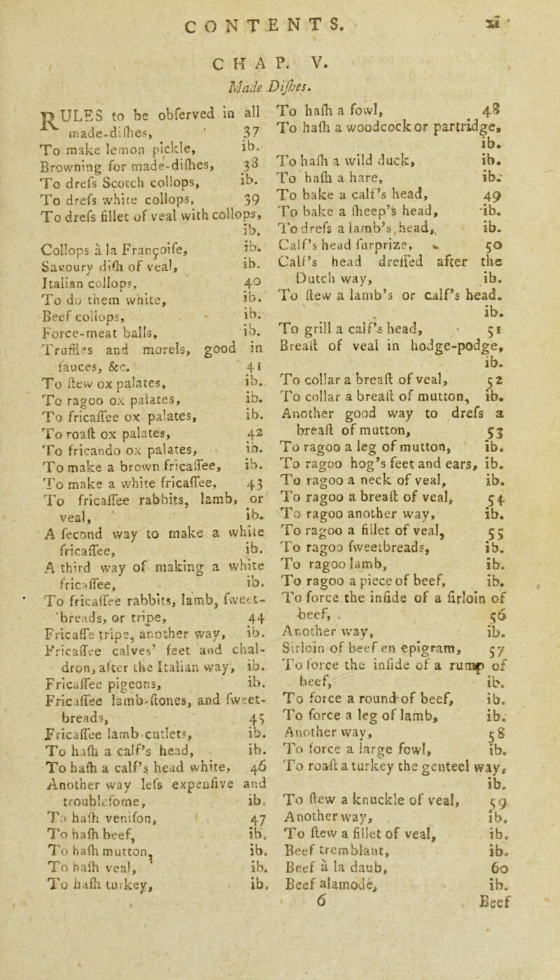 ]3ULES to be obferved in all rnade-ddhes, ' 37 To make lemon pickle, ib. Browning for rnade-diOies, 3d To drefs Scotch collops, ib. To drefs white collops, 39 To drefs fillet of veal with collops. CHAP. V. Made Dijhes. To halh a fowl, 4S To hafli a woodcock or partridge. ib, ib. ib.' ib. ib. 40 ib. ib. ib. Collops a la Franfoife, Savoury didj of veal, Italian colloos. To do them white. Beef coliops. Force-meat balls. Truffles and morels, good in fauces, &c. 4i To ffew ox palates, ib. To ragoo ox palates, ib. To fricaffee ox palates, ib. To road ox palates, 42 To fricando ox palates, ib. To make a brown fricaffee, ib. To .make a white fricaffee, 43 To fricaffee rabbits, lamb, or veal, lb. A fecond way to make a white fricaffee, ib. A third w’ay of making a white fricaffee, ^ ib. To fricaffee rabbits, lamb, fvve^t- 'breads, or tripe, 44 Fricaffe tripe, another way, ib. Fricaffee calves’ feet and chal- dron, after the Italian way, ib. Fricaffee pigeons, ib. Fricaffee lamb-ffones, and fvveet- breads, 45 Fricaffee lamb-cutlets, ib. To hath a calf’s head, ib. To haib a calf’s head white, 46 Another way lefs expenfive and troublcfome, ib. To haffi venifon, 47 Tohafhbeef, ib, hafli mutton, ib. To hafh veal, ib. To hafii turkey, ib. To haili a vvild duck. To hafh a hare. To bake a calf’s head, 49 To bake a fheep’S head, ffb. To drefs a iamb’s,head,, ib. Calf’s head furprize, ». 50 Calf’s head dreffed after the Dutch way, ib. To dew a lamb’s or calf’s head. . ib. To grill a calf’s head, - 51 Bread of veal in hodge-podge, ib. To collar a bread of veal, 52 To collar a bread of mutton, ib. Another good way to drefs a bread of mutton, 53 To ragoo a leg of mutton, ' ib. To ragoo hog’s feet and ears, ib. To ragoo a neck of veal, ib. To ragoo a bread of veal, 54. To ragoo another way, ib. To ragoo a fillet of veal, 55 To ragoo fweetbreads, ib. To ragoo lamb, ib. 'Fo ragoo a piece of beef, ib. To force the infide of a firloln of beef, <;6 Another way, ib. Sirloin of beef en epigram, 57 To force the infide of a ruo3f> of beef, ib. To force a round of beef, ib. To force a leg of lamb, ib. Another way, ^8 To force a large fowl, ib. To road a turkey the genteel way, ib. To dew a knuckle of veal, 1^ 9 Another way, . ib. To dew a fillet of veal, ib. Beef tremblant, ib. Beef u la daub, 60 Beef alamodc, . ib.