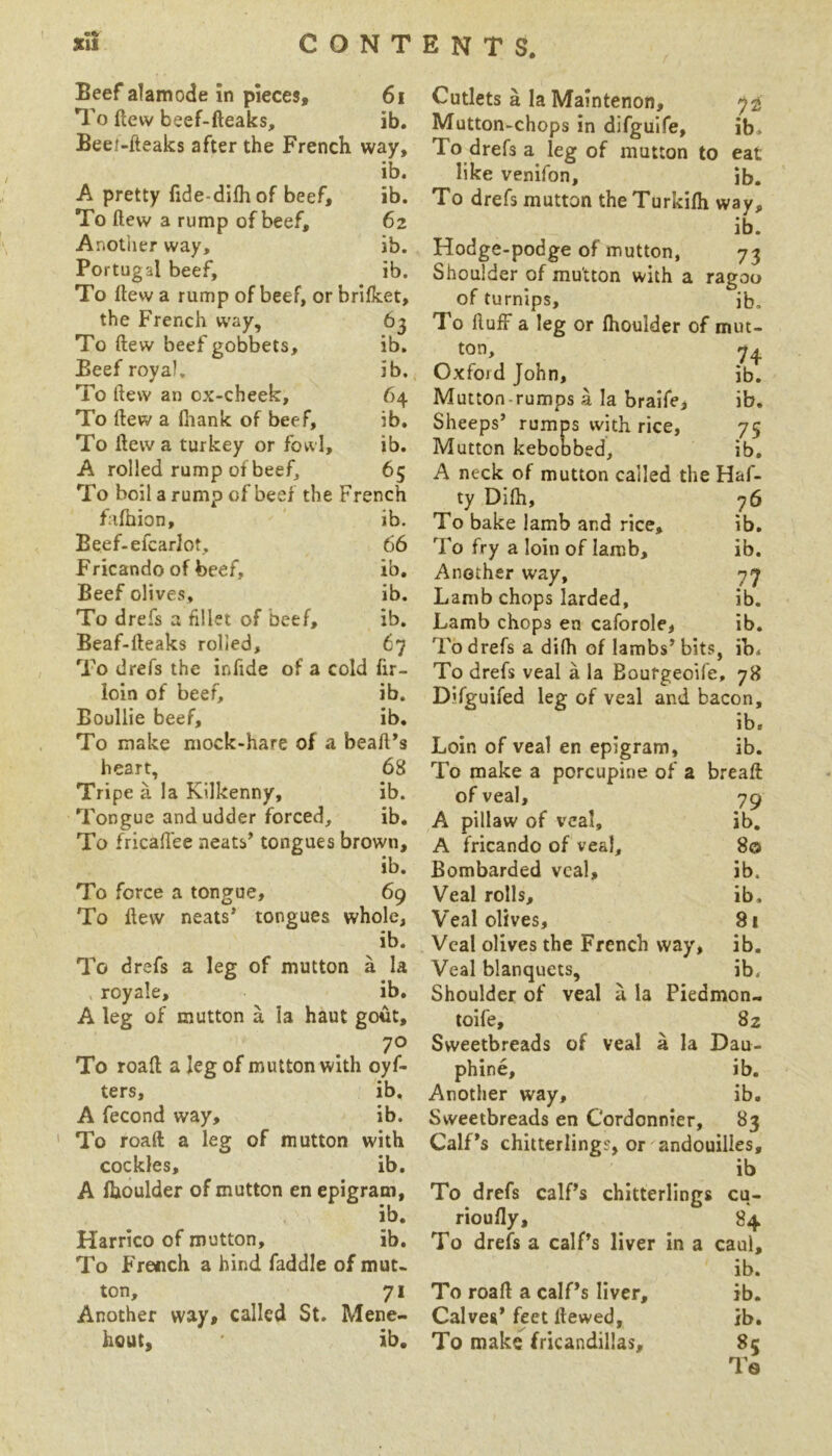 Beef alamode in pieces. 61 To flew beef-fteaks. cr • Beer-fteaks after the French way, ib. A pretty flde-difhof beef. ib. To flew a rump of beef. 62 Anotiier way. ib. Portugal beef. ib. To flew a rump of beef, or brilket. the French W'ay, To flew beef gobbets. ib. Beef royal. ib. To flew an ox-cheek. 64 To flew a fiiank of beef. ib. To flew a turkey or fowl. ib. A rolled rump of beef, 65 To boil a rump of beef the French falhion. ib. Beef-efcarlot, 66 Fricando of beef. ib. Beef olives. ib. To drefs a fillet of beef. ib. Beaf-fteaks rolled, 67 To drefs the infide of a cold fir- loin of beef, ib. Boullie beef, ib. To make mock-hare of a beaft*s heart, 68 Tripe a la Kilkenny, ib. Tongue and udder forced, ib. To fricalTee neati’ tongues brown, ib. To force a tongue, 69 To Hew neats* tongues whole, ib. To drefs a leg of mutton a la , royale, ib. A leg of mutton a la haut gout, 70 To road a leg of mutton with oyf- ters, ib, A fecond way, ib. To roaft a leg of mutton with cockles, ib. A Ihoulder of mutton en epigram, ib. Harrico of mutton, ib. To French a hind faddle of mut- ton, 71 Another way, called St. Mene- hout, ib. Cutlets a la Maintenon, 72 Mutton-chops in difguife, ib. To drefs a leg of mutton to eat like venifon, ib. To drefs mutton the Turkifli way, ib. Hodge-podge of mutton, 73 Shoulder of mutton with a ragoo of turnips, ib. To fluff a leg or fhoulder of mut- ton, 74 Oxford John, ib. Mutton-rumps a la braife, ib. Sheeps* rumps with rice, 75 Mutton kebobbed, ib, A neck of mutton called the Haf- ty Difh, 76 To bake lamb and rice, ib. To fry a loin of Iamb, ib. Another way, 77 Lamb chops larded, ib. Lamb chops en caforole, ib. To drefs a difh of lambs* bits, ib. To drefs veal a la Bourgeoife, 78 Difguifed leg of veal and bacon, ib. Loin of veal en epigram, ib. To make a porcupine of a breaft of veal, 79 A pillaw of veal, ib. A fricando of veal, 80 Bombarded veal, ib. Veal rolls, ib. Veal olives, 81 Veal olives the French way, ib. Veal blanquets, ib. Shoulder of veal a la Piedmon- toife, 82 Sweetbreads of veal a la Dau- phine, ib. Another way, ib. Sweetbreads en Cordonnier, 83 Calf*s chitterlings, or andouilles, ib To drefs calPs chitterlings cu- rioufly, 84 To drefs a calPs liver in a caul, ib. To roaft a calPs liver, ib. Calves* feet ttewed, ib. To make fricandillas, 8; Te