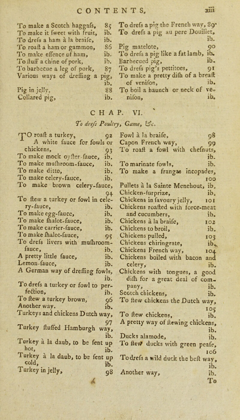 To make a Scotch haggafs. To make it fweet with fruit, To drefs a ham a la braife. To roaft a ham or gammon, To make effence of ham. To duff a chine of pork. To barbecue a leg of pork. Various ways of dreiling a Pig in jelly. Collared pig. 85 To drefs a pig the French way, 89* ib. To drefs a pig au pere Douiliet, ib. ih. 86 Pig matelote, 90 ib. To drefs a pig like a fat lamb, ib. ib. Barbecued pig, ib. 87 To drefs pig’s pettitoes, 91 pig. To make a pretty diOi of a bread ib, of venifon, ib, 88 To boil a haunch or neck of ve- ib. nifon, ib. CHAP. VI. To drefs Poultryj Gamey Ifc* road a turkey, 92 A white fauce for fowls or chickens, 93 To make mock oyder fauce, ib. To make mufhroom-fauce, ib. To make ditto, ib. To make celery-fauce, ib. To make brown celery-fauce, 94 To dew a turkey or fowl in cele- ry-fauce, ib. To make egg-fauce, ib. To make lhalot-fauce, ib. To make carrier-fauce, ib. To make lhalot-fauce, 95 To drefs livers with mufhroom- fauce, ^ ib. A pretty little fauce, ib. Lemon-fauce, ib. A German way of drelling fowls, ib. To drefs a turkey or fowl to per- fedion, ib. To dew a turkey brown, 96 Another way. ib. Turkeys and chickens Dutch way, 97 Turkey dulled Hamburgh way, ib. Turkey a la daub, to be fent up hot, ^ ib. Turkey a la daub, to be fent up cold, ib. Turkey in jelly, 98 103 ibv 104 Fowl a la braife, 98 Capon French way, 99 To road a fowl with chefnuts, ib. To marinate fowls, ib. To make a frangas incopades, too Pullets a la Sainte Menehout, ib. Chicken-lurprize, ib. Chickens infavoury jelly, loi Chickens roaded with force-meat and cucumbers, ib. Chickens a la braife, loz Chickens to broil, ib. Chickens pulled. Chickens chiringrate, Chickens French way. Chickens boiled with bacon and celery, ^ ib. Chickens with tongues, a good dilh for a great deal of com- pany, ^ ib. Scotch chickens, ib. To dew chickens the Dutch way, 105 To dew chickens, ib, A pretty way of dewing chickens, ib. Ducks alamode, ib. To de\y ducks with green peafe, 106 Todrefs a wild duck the bed way, ib. Another way, ib.