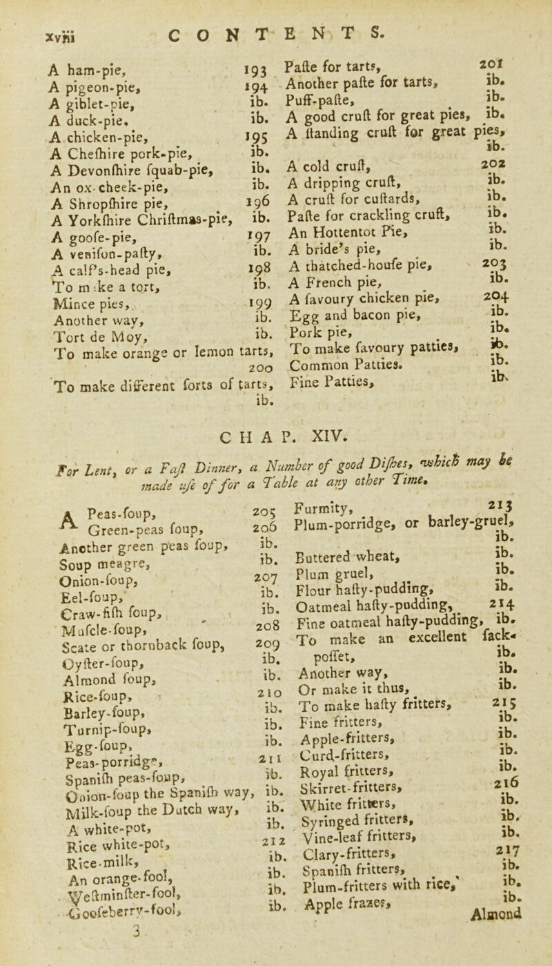 A ham-pie, A pigeon.pie, A giblet-pie, A duck-pie, A chicken-pie, A Chefhire pork-pie, A Devonfhire fquab-pie. An ox-cheek-pie, A Shroplhire pie, A Yorkfhire Cliriftmaa-ple, A goofe-pie, A venifon-pafty, A ca!f’s-head pie. To mike a to.rt. Mince pies,^ Another way. Tort de Moy, To make orange or lemon To make different forts of 193 194 ib. ib. 195 ib. ib. ib. 196 ib. 197 ib. 198 ib. 199 ib. ib. tarts, 200 tarts, ib. Pafte for tarts, 20I Another pafte for tarts, ib. PufF-pafte, ^ ib* A good cruft for great pies, ib. A ttanding cruft for great pies, Ib. A cold cruft, A dripping cruft, A cruft for cuftards, Pafte for crackling cruft. An Hottentot Pie, A bride's pie, A thatched-houfe pie, A French pie, A favour/ chicken pie. Egg and bacon pie. Pork pie. To make favoury patticSj Common Patties. Fine Patties, 202 ib. ib. ib. ib. ib. 203 ib. 204 ib. ib. 16. ib. ib. CHAP. XIV. For Lint, or a Fajl Dinner, a Number of good Dijha. nxhiS may is made uj'e of for a Idahle at any other 2^me^ A Peas-foup, ^ Green-peas foup. Another green peas foup. Soup meagre, Onion-foup, Eel-foup,‘ Craw-fiih foup, ^ ^ Mafcle-foup, Scale or tbornback foup, Oyfter-foup, Almond foup, Rice-foup, Barley-foup, Turnip-foup, Egg.foup. Peas-porridge, Spanilh peas-foup, Onion-foup the Spanifti way, Milk-foup the Dutch way, A white-pot. Rice white-pot. Rice-milk. An orange-fool, Weftrninfter-fool, Goofeberry-fool, 3 20 5 206 ib. ib. 207 ib. ib. 208 209 ib. ib. 210 ib. ib. ib. 211 ib. ib. ib: ib. 212 ib. ib. ib. ib. ib. ib. ib. 214 Furmity, 213 Plum-porridge, or barley-gruel, ib. Buttered wheat. Plum gruel. Flour hafty-pudding. Oatmeal hafty-pudding, ^ _ . Fine oatmeal hafty-pudding, ib. To make an excellent fack- poffet. Another way. Or make it thus, ^ To make hafty fritters. Fine fritters. Apple-fritters, Curd-fritters, Royal fritters, Skirret-fritters. White fritters, Syringed fritters. Vine-leaf fritters. Clary-fritters, Spanifti fritters, ^ ^ Plum-fritters with rice, Apple fraze ib. ib. ib. 215 ib. ib. ib. ib. 216 ib. ib. ib. 217 ib. ib. ib. Almond