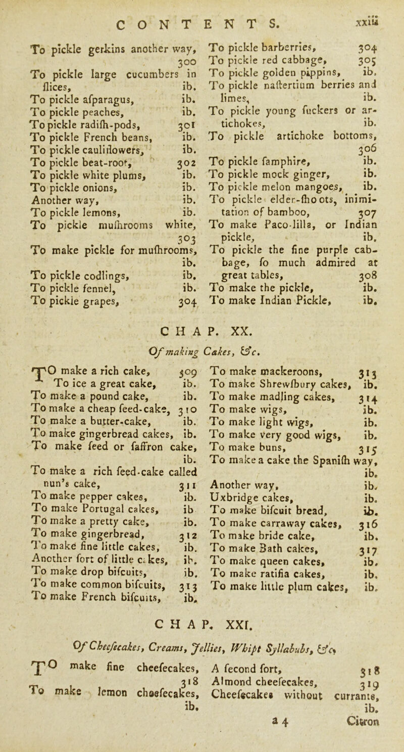 To pickle gerkins another way, 300 To pickle large cucumbers in flices, ib. To pickle afparagus, ib. To pickle peaches, ib. To pickle radifti-pods, 30I To pickle French beans, ib. To pickle caulidowers, ib. To pickle beat-roor, 302 To pickle white plums, ib. To pickle onions, ib. Another way, ib. To pickle lemons, ib. To pickle niulhrooms white, 303 To make pickle for mulhrooms, ib. To pickle codlings, ib. To pickle fennel, ib. To pickle grapes, 304 To pickle barberries, 304 To pickle red cabbage, 305 To pickle golden pippins, ib. To pickle naftertium berries and limes, ib. To pickle young fuckers or ar- tichokes, ib. To pickle artichoke bottoms, To pickle famphire, ib. To pickle mock ginger, ib. To pickle melon mangoes, ib. To pickle elder-lho ots, inimi- tation of bamboo, 307 To make Paco-lilla, or Indian pickle, ib. To pickle the fine purple cab- bage, fo much admired at great tables, 308 To make the pickle, ib, 7 o make Indian Pickle, ib. CHAP. XX. make a rich cake. To ice a great cake. To make a pound cake. To make a cheap feed-cake, To make a butter-cake. To make gingerbread cakes, ib. To make feed or faffron cake, ib. To make a rich feed-cake called nun’s cake, 311 To make pepper cakes, ib. To make Portugal cakes, ib To make a pretty cake, ib. To make gingerbread, 312 To make fine little cakes, ib. Another fort of little c. kes, ib. To make drop bifeuits, ib. To make common bifeuits, 313 To make French bifeuus, ib. To make mackeroons, 313 To make Shrewfbury cakes, ib. To make madjing cakes, 314 To make wigs, , jb. To make light wigs, ib. To make very good wigs, ib. To make buns, 3 i^ To make a cake the Spanifh way, ib. Another way, ib. Uxbridge cakes, ib. To make bifeuit bread, ii). To make carraway cakes, 316 To make bride cake, ib. To make Bath cakes, 317 To make queen cakes, ib# To make ratifia cakes, ib. To make liulc plum cakes, ib. mahng Cakes, ib. ib. 10 ib. CHAP. xxr. Of Chec/ecakes, Creams, Jellies, Whipt Sjllahuhs, 'J^O make fine cheefecakes, A fecond fort, ^18 318 Almond cheefecakes, ^ig To make lemon chaefecakes, Cheefecakes without currants, ib. ib. ^ 4 Citron