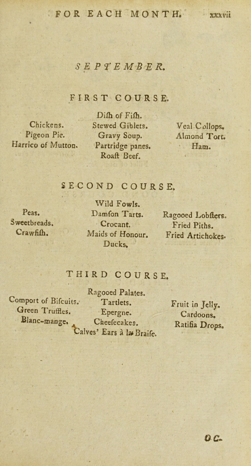 SEPTEMBER. FIRST COURSE. Difli of Fi/h. Chickens. Stewed Giblets, Pigeon Pie. Gravy Soup. Harrico of Mutton. Partridge panes, Roaft Beef. 1 E, I I Ragooed Lobfiers. Fried Piths. Fried Artichokes* E. Fruit in Jelly. Cardoons. Ratifia Drops, SECOND COUR Wild Fowls. Pc2s. Damfon Tarts, iswcctbreads, ■ Crocant. Crawfifh. Maids of Honour, Ducks, • THIRD COURS . * Ragooed Palates, Comport of Bifcuits.- Tartlets. 'Oreen *T ruffles, Epergne, Blanc-iziange» ^ Cheefecakes, Calves’ Ears a la^Braife. Veal C ol lops. Almond Tort, • Ham.