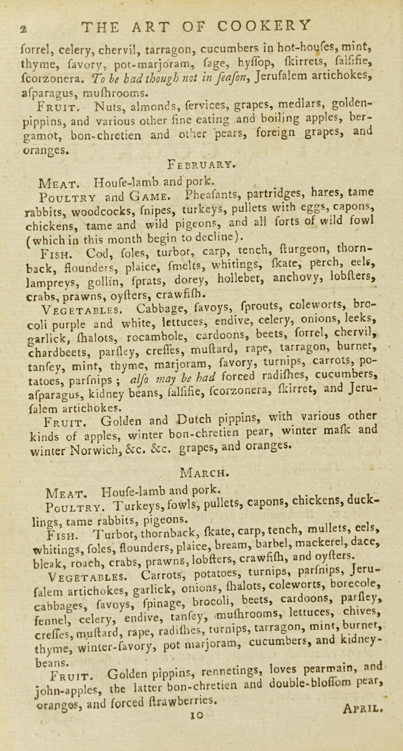 forre], celery, chervil, tarragon, cucumbers in hot-houfes, mint, thyme, favory, pot-marjoram, Tage, hyllop, Ikirrets, falfifie, fcorzonera. he bad though not in feafon^ Jerufalem artichokes, afparagus, mufiirooms. Fruit. Nuts, almonds, fervices, grapes, medlars, golden- pippins, and various other line eating and boiling apples, ber- gamot, bon-chretien and other pears, foreign grapes, and oranges. February. Meat. Houfe-lamb and pork. ^ Poultry and Game. Pheafants, partridges, hares, tame rabbits, woodcocks, fnipes, turkeys, pullets with eggs, capons, chickens, tame and wild pigeons, and all forts of wild fowl (which in this month begin to decline). Fish. Cod, foies, turbot, carp, tench, fturgeon, thorn- back, flounders, plaice, fmelts, whitings, fkate, perch, eels, Jampreys, gollin, fprats, dorey, hollebet, anchovy, lobllers, crabs, prawns, oyfters, crawfllb. Vegetables. Cabbage, favoys, fprouts, colewmrts, bro- coli purple and white, lettuces, endive, celery, onions, leeks, <rarlick, lhalots, rocambole, cardoons, beets, forrel, chervil, chardbeets, parfley, crefles, muflard, rape, tarragon, burner, tanfey, mint, thyme, marjoram, favory, carrots, po- tatoei parfnips , alfo may he had forced radifhes, cucumbers, afparagus, kidney beans, falfifle, fcorzonera, flurret, and Jeru- falem artichokes. . • i • .u Fruit. Golden and Dutch pippins, with various other kinds of apples, winter bon-chretien pear, winter maik and winter Norwich, &c. &c. grapes, and oranges. March. Meat. Houfe-lamb and pork. - j .,1, Poultry. Turkeys, fowls, pullets, capons, chickens, duck- lings, tame rabbits, pigeons. Fish. Turbot, thornback, fkate, carp, tench, mullets, eels, whitings, foies, flounders, plaice, bream, bar^l, mackerel, dace, bleak, roach, crabs, prawns, lobfters, crawfifli, and Vegetables. Carrots, potatoes, turnips, parfnips, Jeru- falem artichokes, garlick, onions, flrabts, coleworts boreco e, cabbages, favoys, fpinage, brocoli, beets, cydoons, parflej, fennel! celery, hndive, tanfey, .mufhrooms, lettuces, chives creffes, muftafd, rape, radifhes, turnips, tarragon, mint, burne , thyme, winter-favory, pot marjoram, cucumbers, and kidney- *’fruit. Golden pippins, rennetings, bves ^ john-apples, the latter bon-chretien and douole-bloflom p > orangos, and forced ftrawberries. AFitiL.