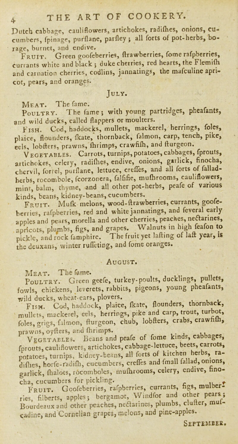 Dutch cabbage, cauliflowers, artichokes, radifhes, onions, cu- cumbers, fpinage, purflane, parfley ; all forts of pot-herbs, bo- rage, burnet, and endive. Fruit. Green ^oofeberries, ftrawberries, fome rafpberrics, currants white and black ; duke cherries, red hearts, the FlemiiH and carnation cherries, codlins, jannatings, the mafculine apri- cot, pears, and oranges. July. Meat. The fame. Poultry. The fame; with young partridges, pheafants, and wild ducks, called flappers or moulters. Fish. Cod, haddocks, mullets, mackerel, herrings, foies, plaice, flounders, fkate, thornback, falmon, carp, tench, pike, eels, lobfters, prawns, Ihrimps, crawfilh, and fturgeon. Vegetables. Carrots, turnips,potatoes,cabbages, fprouts, artichokes^ celery, radifiies, endive, onions, garllck, finocha, chervil, fortel, purflane, lettuce, creflTes, and all forts of fallad- herbs, rocombole, fcorzonera, falfifie, mufhrooms, cauliflowers, mint, balm, thyme, and all other pot-herbs, peafe of various kinds, beans, kidney-beans, cucumbers. ^ Fruit. Mufk melons, wood-ftrawberries, currants, goofe- berries, rafpberries, red and white jannatings, and feveral early apples and pears, morella and other cherries, peaches, neaarines, apricots, plumbs, figs, and grapes. Walnuts in high feafon to pickle, and rock famphire. The fruit yet lading of lait year, is the deuxans, winter rulTeting, and fome oranges. \ , ' August. Meat. The fame. Poultry. Green geefe, turkey-poults, ducklings, pullets, fowls, chickens, leverets, rabbits, pigeons, young pheafants, wild ducks, whca^ears, plovers. i i i Fish. Cod, haddock, plaice, fkate, flounders, thornback, ' mullets, mackerel, eels, herrings, pike and carp, trout, foies, grigs, falmon, fturgeon, chub, lobfters, crabs, crawnln, prawns, oyfters, and ftirimps. Vegetables. Beans and peafe of fome kinds, cabbages, fprouts, cauliflowers, artichokes, cabbage-lettuce, beets, carrots, potatoes, turnips, kidney-beans, all forts of diflies, horfe-radifh, cucumbers, crefles and fmail fall ad, onions, garlick, fhalots, rocomboles, muftirooms, celery, endive, nno- cha, cucumbers for pickling. ^ Fruit. Goofeberries, rafpberrics, currants, ngs, mulber- ries, filberts, apples; bergamot, VVindfor and other pears 5 Bourdeauxand other peaches, neaarines, plumbs, clutter, mul- cadine, and Cornelian grapes, melons, and pine-apples. September.