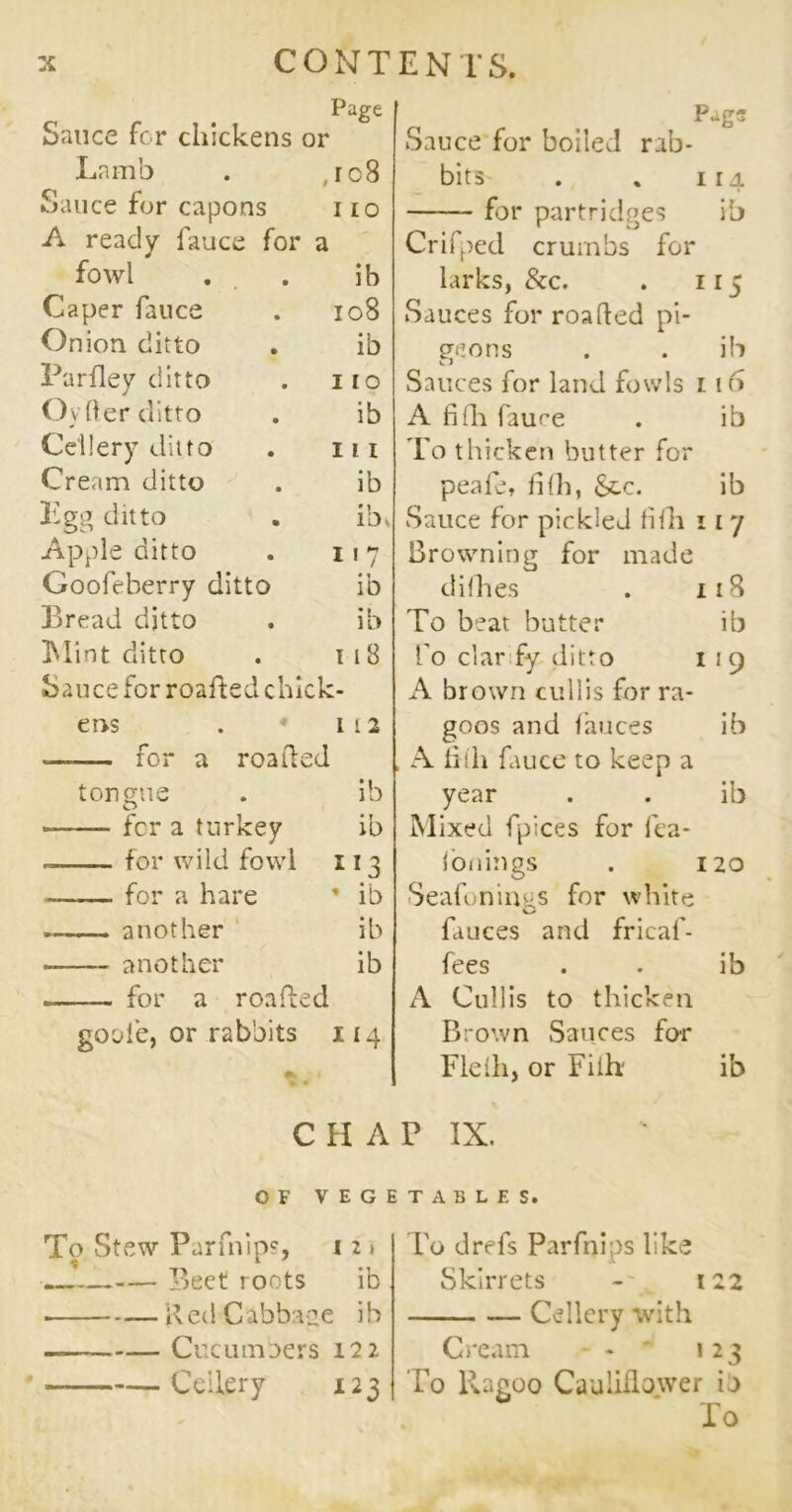 Page Sauce for chickens or Lamb , ro8 Sauce for capons 110 A ready fauce for a fowl ib Caper fauce 108 Onion ditto ib Parfley ditto 110 Oy Her ditto ib Ceilery ditto 111 Cream ditto ib Egg ditto ibv Apple ditto 1 17 Goofeberry ditto ib Bread ditto ib Mint ditto 118 Sauce for roafted chick- eos 1 i 2 —for a roafted tongue ib for a turkey ib for wild fowl 113 for a hare * ib » another ib another ib for a roafted gool’c, or rabbits 114 C H A OF V E G To Stew Parfnip?, 12» Beet roots ib Red Cabbage ib Cucumbers 122 Ceilery 123 PagS Sauce for boiled rab- bits . „ 114 for partridges ib Crifped crumbs for larks, &c. . 115 Sauces for roafted pi- geons . . ib Sauces for land fowls 1 16 A fifh faure . ib To thicken butter for peafe, fifh, Sec. ib Sauce for pickled fifh 11 7 Browning for made difhes . 118 To beat butter ib fo clar fy ditto 1 1 9 A brown cullis for ra- goos and fauces ib , A fifh fauce to keep a year . . ib Mixed fpices for fea- fonings . 120 •Seafonings for white fauces and fricaf- fees . . ib A Cullis to thicken Brown Sauces for Fiefh, or Fiih: ib P IX. TABLES. To drefs Parfnips like Skirrets -y 122 Ceilery with Cream - - ' 123 To liagoo Caulidower io