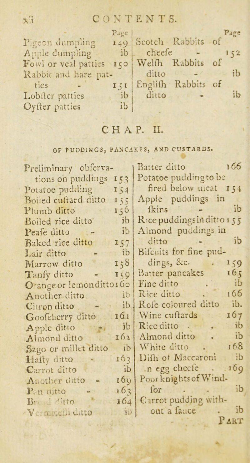 Page Pigeon dumpling 149 Apple dumpling ib Fowl or veal patties 150 Rabbit and hare pat- ties *5l Lobiler patties ib Oyiier patties ib C FI A OF PUDDINGS, PANCA Preliminary obferva - tions on puddings l53 Potatoe pudding 154 Boiled cuitard ditto 1 55 Plumb ditto 156 Boiled rice ditto ib Peafe ditto ib Baked rice ditto x57 Lair ditto ib Marrow ditto 158 Tanfy ditto 159 O ange or lemondittoi 60 Another ditto ib Ciiron ditto ib Goofeberry ditto 16 t Apple ditto ib Almond ditto 161 Sago or millet ditto ib Idafty ditto 163 Carrot onto ib Another ditto - 160 ✓ Pan ditto 1 63 Bi ^-tto 164 V L j ;/.lli VuttO it) Page Scotch Rabbits of cheefe 1 5 2 Wei da Rabbits of ditto ib Englida Rabbits of ditto ib P. II. KES, AND CUSTARDS. Batter ditto 166 Potatoe pudding to be fired below meat 154. Apple puddings in fkins - ib Rice puddingsinditro 15 5 Almond puudings in ditto - ib Bifcuits for fine pud- dings, &c. . 159 Barter pancakes 16 5 Fine ditto . ib Rice ditto . 166 Role coloured ditto ib. Wine cuftards 167 Rice ditto . . ib Almond ditto . ib White ditto . 168 I)ilia ot Maccaroni ib n egg cheel'e . j 69 Poor knights of Wind- for . * ib Carrot pudding with- out a iauce . ib Part • ✓
