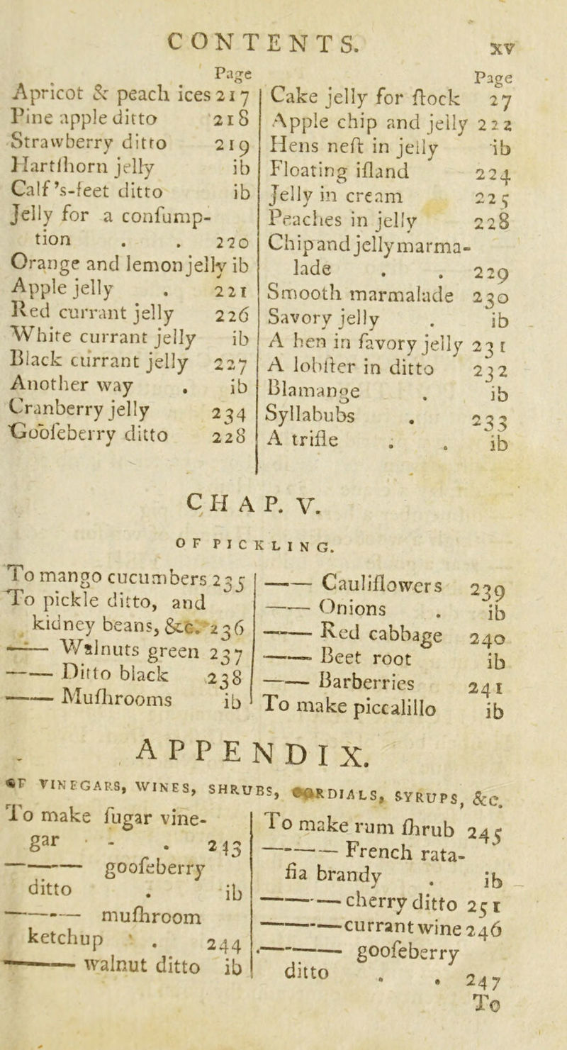 Page Apricot & peach ices 217 Pine apple ditto 218 Strawberry ditto 219 Hartlhorn jelly ib Calf’s-feet ditto ib Jelly for a confump- tion . . 220 Orange and lemon jelly ib Apple jelly . 221 Red currant jelly 22 6 White currant jelly ib Black currant jelly 227 Another way . ib Cranberry jelly 234 'Gooleberry ditto 228 Page Cake jelly for flock 27 Apple chip and jelly 222 Hens ncfl in jelly ib Floating ifland 224 Jelly in cream 225 Peaches in jelly 228 Ch i p an d j el ly m a r m a - lade . . 229 Smooth marmalade 230 Savory jelly . ib A hen in favory jelly 23 [ A lobher in ditto 232 Blamange . ib Syllabubs . 23^ A trifle . . 'ib chap. v. OF PICKLING. 1 o mango cucumbers 235 To pickle ditto, and kidney beans, &c. 236 —— Walnuts green 237 Ditto black 238 Mufhrooms ib Cauliflowers Onions ——- Red cabbage ——■ Beet root Barberries To make piccalillo 239 ib 240 ib 241 ib appendix. «F VINEGARS, WINES, 1 o make lugar vine- gar • - goofeberry ditto mufhroom ketchup ' . — walnut ditto SHRUBS, CORDIALS. SYRUPS, &C. 213 ib 244 ib To make rum fhrub 24 3 French rata- fia brandy . cherry ditto 251 currant wine 246 • goofeberry ditt° • . 247