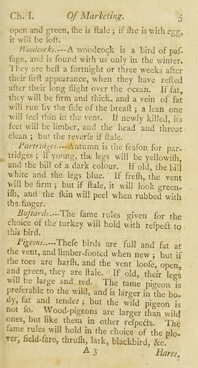 open and green, (he is dale ; if Hie is with egg, it will be foft. Woodcocks*—A woodcock is a bird of paf- fage, and is found with us only in the winter. They are bed a fortnight or three w-eeks after their fird appearance, when they have reded after their long flight over the ocean. If fat, they will be firm and thick, and a vein of fat will run by the fide of the bread ; a lean one will feel thin in the vent. If newly killed, its feet will be limber, and the head and throat clean ; but the reverfe if dale. Partridges.—Autumn is the feafon for par- tridges ; if young, the legs will be yellowifh, and the bill of a dark colour. If old, the bill white and the legs blue. * If frefli, the vent will be firm ; but if dale, it will look green- ifh, and the fkin will peel when rubbed wdth the .finger. Bujtards.—The fame rules given for the choice of the turkey wuii hold with refpe£t to this bird, 1 igeons..—'Thefe birds are full and fat at *he vent, and limber-footed when new } but if rhe toes are hardi, and the vent loofe, open and green, they are dale. If old, their legs will be large and red. The tame pigeon is preierable to the wild, and is larger in the bo- ny, fat and tender ; but the wild pigeon is not fo. Wood-pigeons are larger than wild ones, but like them in other refpe&s. The .tame rules will hold in the choice of the pig rer, field-fare, thrufh, lark, blackbird, &c. A 3 Bares.