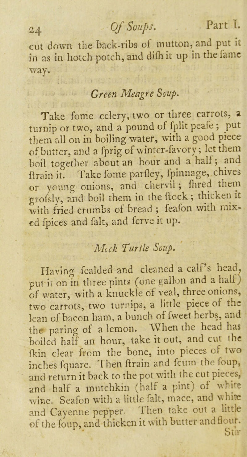 cut down the back-ribs of mutton, and put it in as in hotch potch, and difh it up in the iaine way. Green Meagre Soup. Take fome celery, two or three carrots, a turnip or two, and a pound of fplit peaie *, put them all on in boiling water, with a good piece of butter, and a fprig of winter-favory; let them boil together about an hour and a half; and {train it. Take fome pariley, fpinnage, chives or young onions, and chervil; fhred them grofsly, and boil them in the hock; thicken it with fried crumbs of bread ; feafon with mix- ed fpices and fait, and ferve it up. Mick Turtle Soup. Having fcalded and cleaned a calf’s head, put it on in three pints (one gallon and a half) of water, with a knuckle of veal, three onions, two carrots, two turnips, a little piece of the lean of bacon ham, a bunch of fweet her bs, and the paring of a lemon. When the head has boiled half an hour, take it out, and cut the {kin clear from the bone, into pieces of two inches fquare. I hen firain and fcum the foup, and return it back to the pot with the cut pieces, and half a mutchkin (half a pint) of white wine. Seafon with a little fait, mace, and w hite and Cayenne pepper. 1 hen take out a little of the foup, and thicken it. with butter and flour. 1 » Cfr