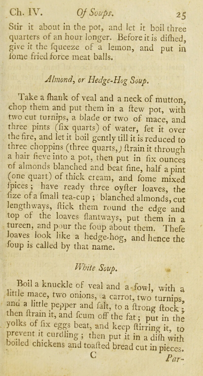 Stir it about in the pot, and let it boil three quarters of an hour longer. Before it is dilhed, give it the fqueeze of a lemon, and put in ionic fried force meat balls. Almond, cr Hedge-Hog Soup. Take a (hank of veal and a neck of mutton, chop them and put them in a flew pot, with two cut turnips, a blade or two of mace, and three pints (fix quaitsj of water, fet it over the fire, and let it boil gently till it is reduced to three choppins (three quarts,; (train it through a hair fieve into a pot, then put in fix ounces of almonds blanched and beat fine, half a pint (one quart) of thick cream, and fome mixed ('pices ; have ready three oyller loaves, the fize of a fmall tea-cup ; blanched almonds, cut lengthways, (lick them round the edge and top of the loaves flantways, put them in a tureen, and pour the foup about them. Thefe loaves look like a hedge-hog, and hence the joup is called by that name. White Soup. Boil a knuckle of veal and a fowl, with a . n}.acle> two onions, a carrot, two turnips ana a little pepper and fait, to a ftrong flock ; then dram it, and fcum off the fat; put in the yolks of fix eggs beat, and keep flirring it, to prevent it curdling ; then put it in a difh with boiled chickens and loaded bread cut in pieces. C Far-