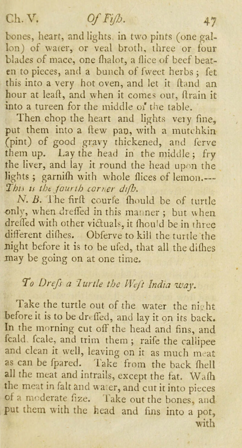 bones, heart, and lights, in two pints (one gal- lon) of water, or veal broth, three or four blades of mace, one fhalot, a dice of beef beat- en to pieces, and a bunch of fweet herbs; let this into a very hot oven, and let it Hand an hour at leaf!, and when it comes out, (train it into a tureen for the middle 01 the table. Then chop the heart and lights very fine, put them into a flew pad, with a mutchkin (pint) of good gravy thickened, and ferve them up. Lay the head in the middle ; fry the liver, and lay it round the head upon the lights; garnilh with whole dices of lemon.--- This is tht fourth ccrt,er difh. N. B. i he firfi courfe Ihould be of turtle only, when drelTed in this manner ; but when dreffed with other victuals, it Ihould be in three different difnes. Obferve to kill the turtle the night before it is to be ufed, that all the dilhes may be going on at one time. To Drefs a Turtle the Weft India way. Take the turtle out of the water the nieht before it is to be do ffed, and lay it on its back. In the morning cut off the head and fins, and feald fcale, and trim them ; raife the callipee and clean it well, leaving on it as much meat as can be fpared. lake from the back (hell all the meat and intrails, except the fat. Wafli the meat in fait and wa er, and cut it into pieces o( a moderate fize. lake out the bones, and put them with the head and fins into a pot, with