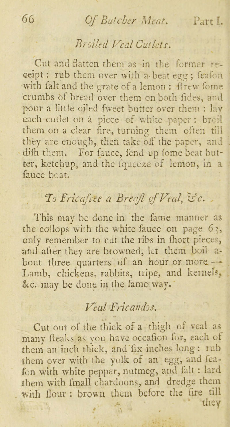 Broiled Veal Cutlets. Cut and flatten them as in the former re- ceipt : rub them over with a-beat egg; feafon with fait and the grate of a lemon : ftrew feme cj crumbs 6f bread over them on both hides, and pour a little oiled fweet butter over them : lav each cutlet on a piece of white paper : broil them on a clear fire, turning them often till they are enough, then take off the paper, and difh them. For fauce, fend up lome beat but- ter, ketchum and the fqueeze of lemon, in a fauee beat. To Erie gJsee a Brenfl of Veal, &c. This may be done in the fame manner as the co lops with the white fauce on page 6?, only remember to cut the ribs in fhort piece?, and after they are biowned, let them boil a- bout three quarters of an hour or more. —■ Lamb, chickens, rabbits, tripe, and kernels, kc. may be done in the lame way. Veal Fricandos. Cut out of the thick of a thigh of veal as many (leaks as you have occaiion for, each ot them an inch thick, and fix inches long: rub them over with the yolk of an egg, and fea- fon with white pepper, nutmeg, and fait : lard them with fmall chardoons, and dredge them . with flour : brown them before the fire till . • “ they