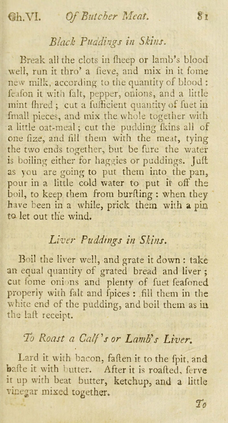 Black Buddings in Skins. Break all the clots in fheep or lamb’s blood well, run it thro’ a fieve, and mix in it fome new milk, according to the quantity of blood : feafon it with fait, pepper, onions, and a little mint (hred ; cut a fufficient quantity of fuet in fmall pieces, and mix the whole together with a little oat-meal; cut the pudding (kins all of one fize, and fill them with the meat, tying the two ends together, but be fare the water is boiling either for baggies or puddings. Jalt as you are going to put them into the pan, pour in a little cold water to put it off the boil, to keep them from burfting : when they have been in a while, prick them with a pin to let out the wind. Liver Puddnigs in Skins. Boil the liver well, and grate it down : take an equal quantity of grated bread and liver ; cut fome oni -ns and plenty of fuet feafoned properly with fait and fpices : fill them in the white end of the pudding, and boil them as ill the laft receipt. To Roast a Calf's or Lamb's Liver. » Lard it with bacon, fallen it to the fpit, and bade it with Out ter. After it is roafled, ferve it up with beat butter, ketchup, and a little vinegar mixed together.