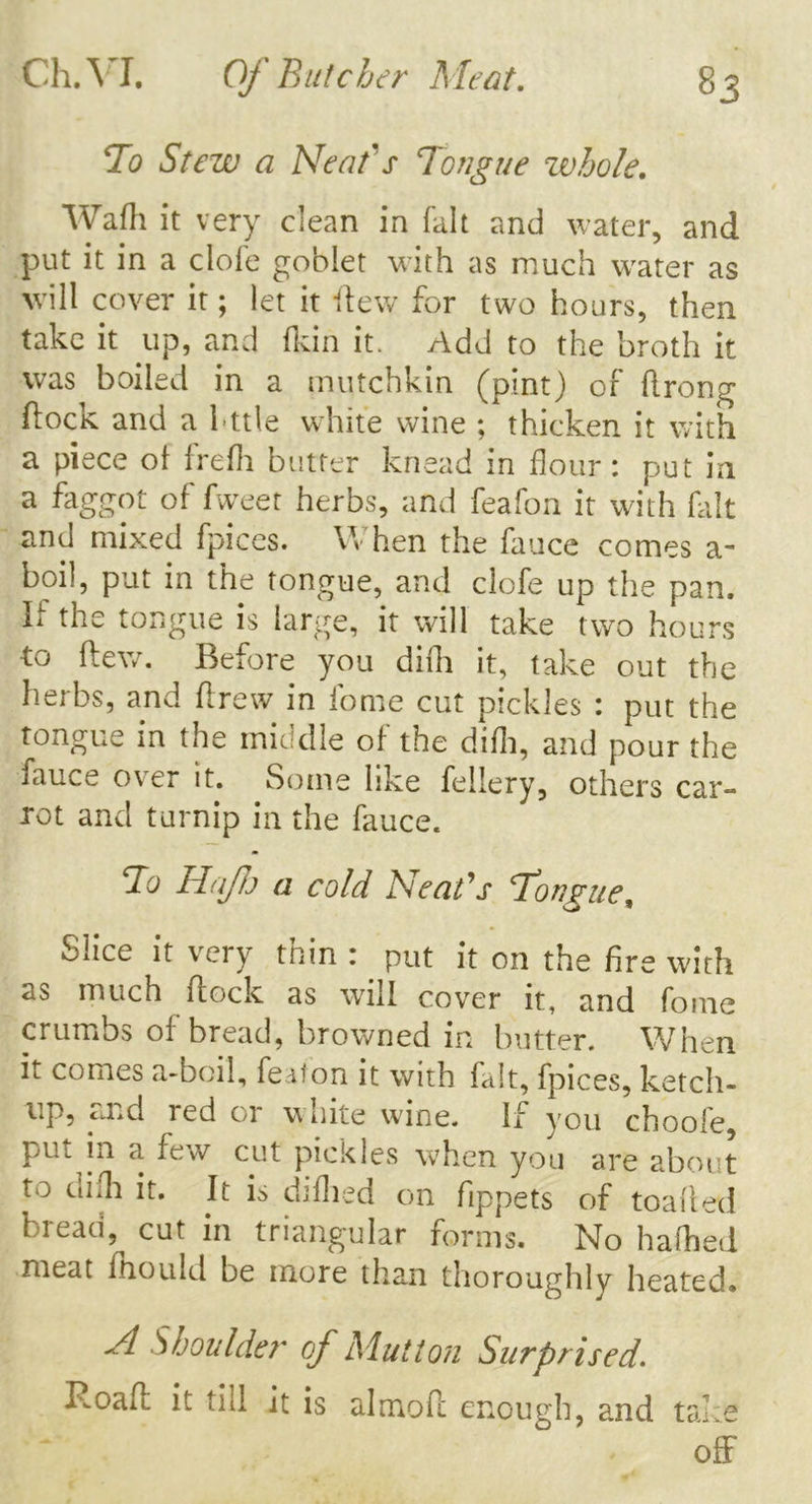 To Stew a Neat's Tongue whole. Wafh it very clean in fait and water, and put it in a clofe goblet with as much water as will cover it; let it Hew for two hours, then take it up, and (kin it. Add to the broth it was boiled in a mutchkin (pint) of ftrong flocK and a bttie white wine ; thicken it with a piece of frefh butter knead in flour : put in a faggot of fweet herbs, and feafon it with fait and mixed fpices. YV hen the fauce comes a* boil, put in the tongue, and clofe up the pan. If the tongue is large, it will take two hours to flew. Before you difh it, take out the herbs, and ftrew in fome cut pickles : put the tongue in the middle of the difh, and pour the fauce over it. Some like fellery, others car- rot and turnip in the fauce. To HaJlj a cold Neat's Tongue, Slice it very thin : put it on the fire with as much flock as will cover it, and fome crumbs of bread, browned in butter. When h comes a-boil, featon it with fait, fpices, ketch- up, and red or white wine. If you choofe, pm m a few cut pickles when you are about to tlifh it. It is difhed on fippets of toafled bread, cut in triangular forms. No hafhed meat mould be more than thoroughly heated* Jl Shoulder of Mutton Surprised. Roafl it till it is almofl enough, and take off