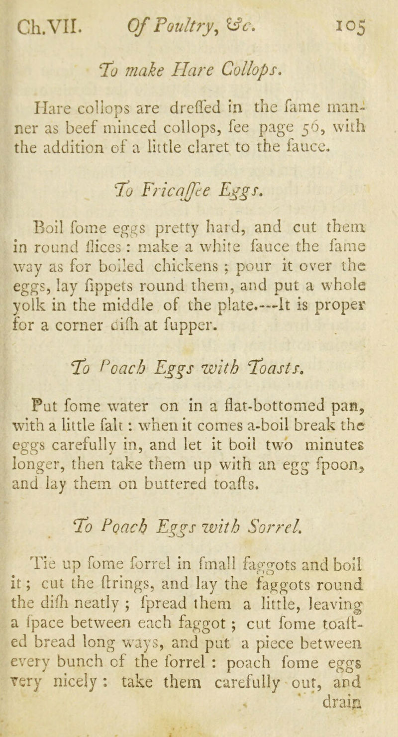 \To make Flare Collops. Hare collops are dreffed in the fame man- ner as beef minced collops, fee page 56, with the addition of a little claret to the fauce. To FricaJJie Eygs. Boil fome eggs pretty hard, and cut them in round ilices: make a white fauce the fame way as for boiled chickens ; pour it over the eggs, lay fippets round them, and put a whole yolk in the middle of the plate.—It is proper for a corner cilh at fupper* To Poach Eggs with Toasts. Put fome water on in a flat-bottomed pan, with a little fait: when it comes a-boil break the eggs carefully in, and let it boil two minutes longer, then take them up with an egg fpoon, and lay them on buttered toafls. To Poach Eggs with Sorrel. Tie up fome forrel in fmall faggots and boil it; cut the firings, and lay the faggots round the dilh neatly ; fpread them a little, leaving a (pace between each faggot; cut fome toalt- ed bread long ways, and put a piece between every bunch of the forrel : poach fome eggs very nicely : take them carefully out, and drain