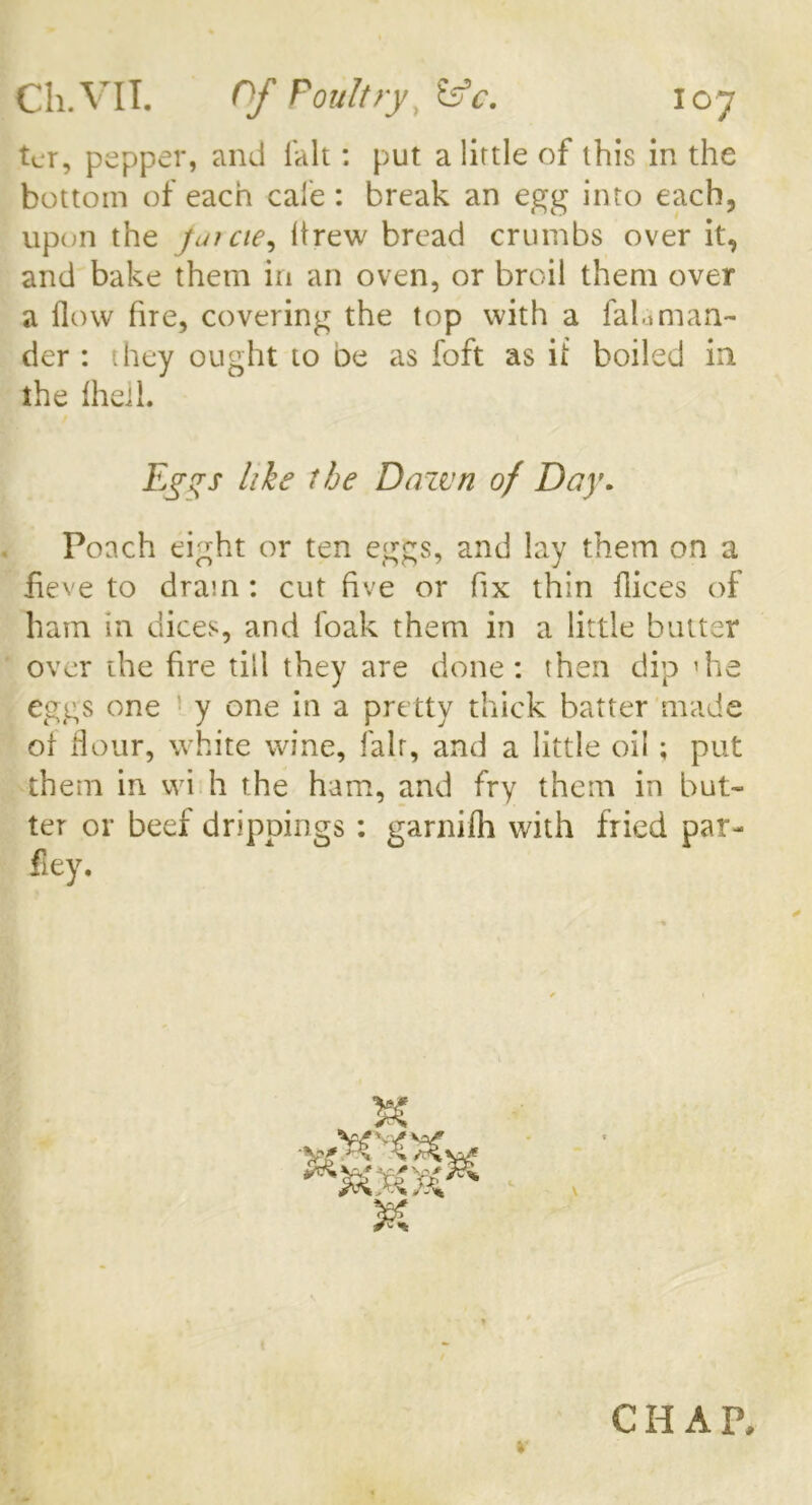 ter, pepper, and fait: put a lirtle of this in the bottom of each cale : break an egg into each, upon the jmcie, drew bread crumbs over it, and bake them in an oven, or broil them over a flow fire, covering the top with a falaman- der : they ought to oe as foft as it boiled in the IheiL Eggs hie the Dazvn of Day. Poach eight or ten eggs, and lay them on a lieve to dram : cut five or fix thin dices of ham in dices, and foak them in a little butter over the fire till they are done: then dip ’he eggs one y one in a pretty thick batter made of flour, white wine, fair, and a little oil; put them in wi h the ham, and fry them in but- ter or beef drippings : garnifh with fried par- ley. SC CHAP,