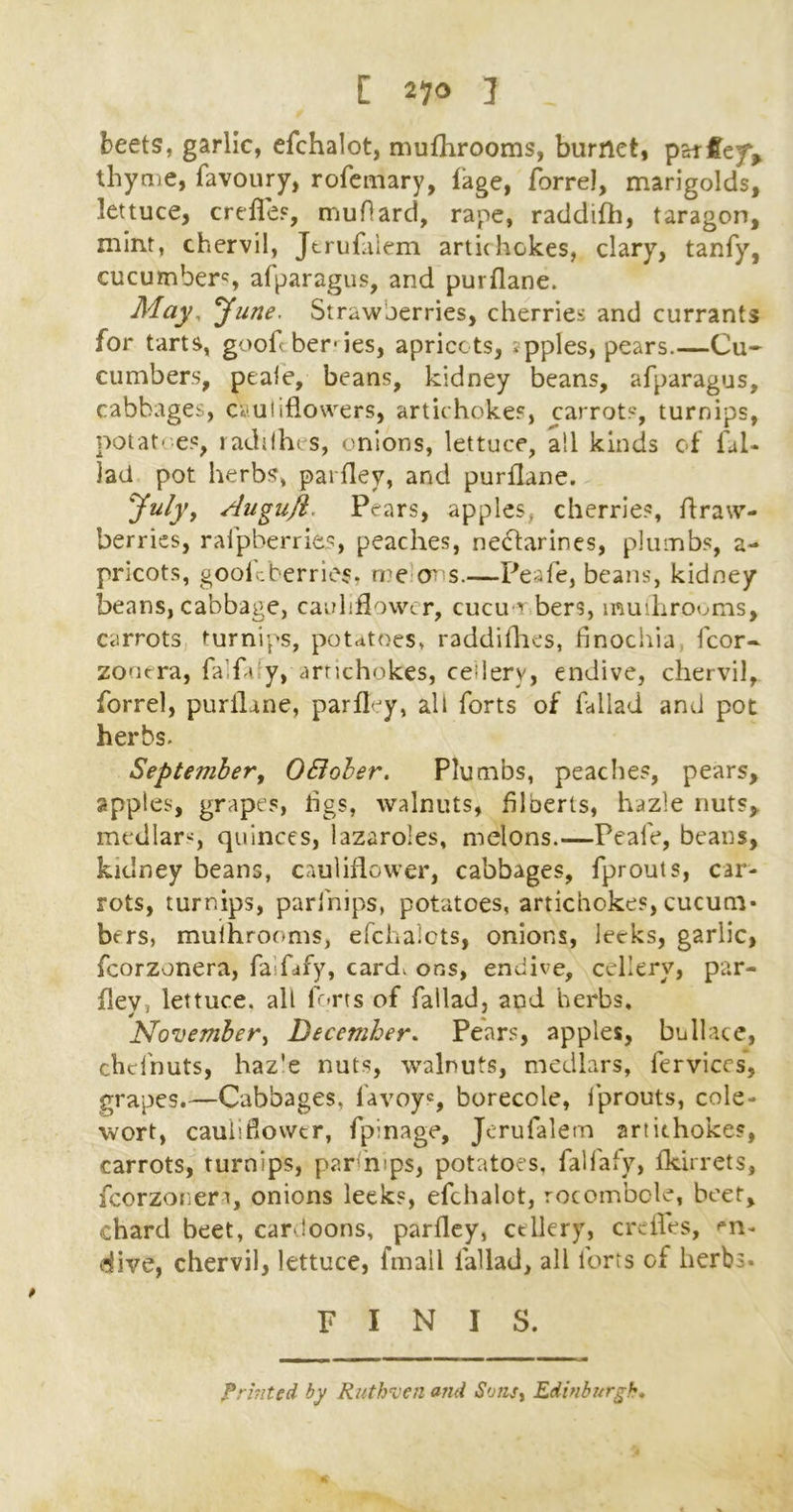 beets, garlic, efchalot, mufhrooms, burnet, patfeyv thyme, favoury, rofemary, iage, forrel, marigolds, lettuce, crefles, muflard, rape, raddifh, taragon, mint, chervil, Jtrufalem arti(hokes, clary, tanfy, cucumbers alparagus, and purflane. May, June. Strawberries, cherries and currants for tarts, goof ber-ies, apricots, .pples, pears Cu- cumbers, peale, beans, kidney beans, afparagus, cabbages, cauliflowers, artichokes, carrots, turnips, potatoes, raddhes, onions, lettuce, ail kinds of fal- lad pot herbs, paifley, and purflane. yuly, Augufi. Pears, apples, cherries, ftraw- berries, ralpberries, peaches, nectarines, plumbs, a- pricots, goofcberriei, me m s.—Peafe, beans, kidney beans, cabbage, cauliflower, cucu-i bers, mufhrooms, carrots turnips, potatoes* raddiflaes, finochia ficor- zooera, falfdy, artichokes, ceilery, endive, chervil, forrel, purflane, parfley, alt forts of fallad and pot herbs. September, 0Bober. Plumbs, peaches, pears, apples, grapes, flgs, walnuts, filberts, hazie nuts, medlars, quinces, lazaro’es, melons.—Peafe, beans, kidney beans, cauliflower, cabbages, fprouts, car- rots, turnips, parlhips, potatoes, artichokes, cucum- bers, mulhrooms, efchalots, onions, leeks, garlic, fcorzonera, faifafy, card* ons, endive, ceilery, par- flev, lettuce, all forts of fallad, and herbs, November, December. Pears, apples, bullace, chefnuts, haz'e nuts, walnuts, medlars, fervices, grapes.—Cabbages* favoys, borecole, fprouts, cole- wort, cauliflower, fpinage, Jerufalem artichokes, carrots, turnips, parfmps, potatoes, falfafy, fldrrets, fcorzonera, onions leeks, efchalot, rocombole, beet, chard beet, cardoons, parfley, ceilery, crefles, en- dive, chervil, lettuce, finall l'allad, all lorts of herbs- FINIS. printed by Ruthven cnid Sonst Edinburgh•