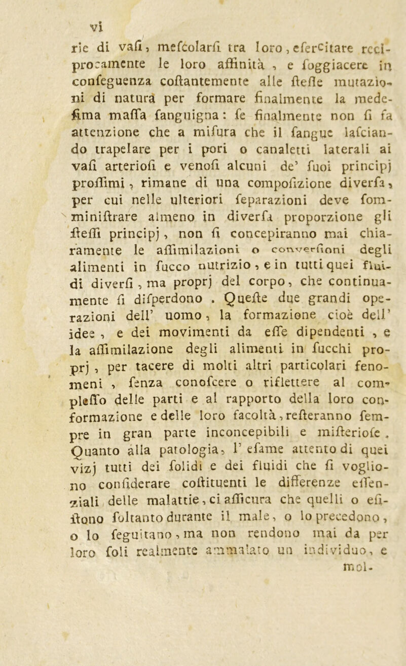 rie di vafl, mefcolarfi tra loro, efercitare recì- procamente le loro affinità -, e foggiacere in confeguenza collantemente alle flefie mutazio- ni di natura per formare finalmente la mede- fima maffa fanguigna : fe finalmente non fi fa attenzione che a mifura che il fanguc lafcian- do trapelare per i pori o canaletti laterali ai vali arteriofi e venofi alcuni de’ fuoi princìpi proffimi, rimane di una compofizione diverfa, per cui nelle ulteriori feparazioni deve fom- miniftrare almeno in diverfa proporzione gli fiefii principi, non fi concepiranno mai chia- ramente le afiìmilazioni o convergoni degli alimenti in fucco nutrizione in tutti quei fiuU di diverfi,ma proprj del corpo, che continua- mente fi difperdono . Quelle due grandi ope- razioni dell’ uomo, la formazione cioè dell’ idee , e dei movimenti da efie dipendenti , e la affimilazione degli alimenti in fucchi pro- prj , per tacere di moki altri particolari feno- meni , fenza conofeere o riflettere al com- puffo delie parti e al rapporto della loro con- formazione e delle loro facoltà, refleranno Tem- pre in gran parte inconcepibili e mifleriofc , Quanto alla patologia, 1’efame attento di quei vizj tutti dei folidi e dei fluidi che fi voglio- no confidcrare collituenti le differenze effen- 7.iali/delle malattie, ci affi cura che quelli o efi- ilono foltanto durante il male, o lo precedono, o lo feguiiano,ma non rendono mai da per loro foli realmente ammalato un individuo, e mol.