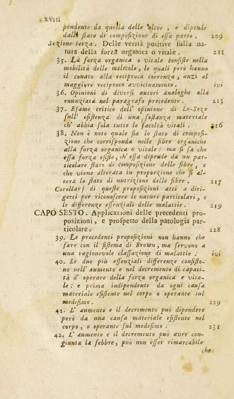 pendente dn quella delle *altre y e dipende dallh JìacQ di compòji\ione di eJJ'a parte , zop Sezione tert^a , Delie verità positive falla na- tura della forz3 organica o vitale. 2it La ferola organica q vitale eonfijìe nella mobilità delle molecole y le finali pero hanno il conato alla reciproca > anzi al maggiore reciproco avvicir.amento . ivi $6. Opinioni di diverfi autori analoghe alla enuncciata nel paragrafo precedente . 215 37‘ Efame critico delT opinione di Le-Sect^e full' ejljìen^à di una ^fofan\a materiale eh' abbia fola tutte le facoltà vitali . ;^i6 384 Non è noto quale fa lo fiato di compofi^ cafone che corrifponda nelle fibre organiche alla forerà organica d vitale: ma fi fa che eJJ'a for\a efifieych'ejjà dipende da un par- ticolare fiato di compofiq^ione delle fibre ^ e che viene alterata in proportfione che fi ai- terà lo fiato di nutriccione delle fibre , 217 Corollarj di qùefie propofi'^^fioni atti a diri- gerci per rìconofeere le nature particolari y 0 le differente eff'entiali delle malattie 4 zip CAPO SESTO. Applicazioni delle precedenti pro- posizioni 5 e profpetto della patologia par- ticolare 228 3p.' Le precedenti propofitioni non hanno che fare con il fifiema di Brown y ma fervono a una ragionevole claffatione di malattie : ivi 40. Le due più effentiali dijferente confifio^ no neir aumento e nel decremento di capaci- tà d' operare della forerà organica e vita- le : e prima indipendente da ogni caufa materiale efifiente nel corpo 0 operante sul medesimo. 229 41. V aumento e il decremento può dipendere pero da una caufa materiale efifiente nel corpo y 0 operante fui medefimo . 23 i 42. V aumento e il decremento può aver con- giunta la febbre y puh non efi'er rimarcabile che