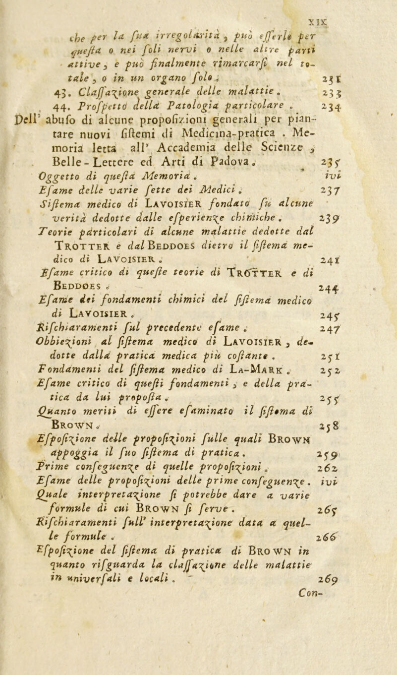 che fr* irregolarità , fuh ejferh fer 4juejia 0 nei foli nervi o nelle altre parti Attive ^ e può finalmente rìmarcarfi nel to^ tale ^ 0 in un organo fole ^ 2^1 4), Clajfanione generale delle malattìe, 25:5 44. Profpetttì àella Patologia particolare . 234 pcir abufo di alcune propolìziom generali per pian- tare nuovi fiftemi di Medicina-pratica . Me- moria letta air Accademia delle Scienze ^ Belle - Lettere ed Arti di Padova; 25 f Oggetto di quefla Memoria. . ivi Efame delle varie fette dei Medici, 237 Siftema medico di LavoisieR fondato fu alcune verità dedotte dalle efperien\e chimiche , 239 Teorie particolari di alcune malattie dedotte dal Trotter e d<t/BEUDOES dietro il fifiema me- dico di Lavoisier . ' 241 Pfame critico di quefie teorie dì TrCTtteR e di Beddoes o 244 Efame dei fondamenti chimici del fifiema medico di Lavoisier . Kifchiaramenti fui precedente efame ; Obbiet^ioni al fifiema medico di Lavoisier 3 de- dotte dalla pratica medica piu cofiante . Fondamenti del fifiema medico di La-Mark , Efame critico di quefii fondamenti 3 e della pra- tica da lui propofia , Quanto meriti di ejfere e faminato il fifiema di Brown . Efpofi\ione delle propofi':^ioni fulle quali BrowN appoggia il fuo fifiema di pratica, ^S9' Prime confeguen'^e di quelle propofiofioni, z6z Efame delle propofii\ioni delle prime confeguen\e , iyi Quale interpretacfione fi potrebbe dare a varie formule di cui Brown fi ferve , z6q Rifchiaramenti fulF interpretandone data a quel- le formule , 2(^6 ^fpofi'Qone del fifiema di pratica di BroWN in quanto rifguarda la clajfa\i^^^ delle malattie univerfali e locali. ' z6^ Con- 247 2jr 2J 2 2j8