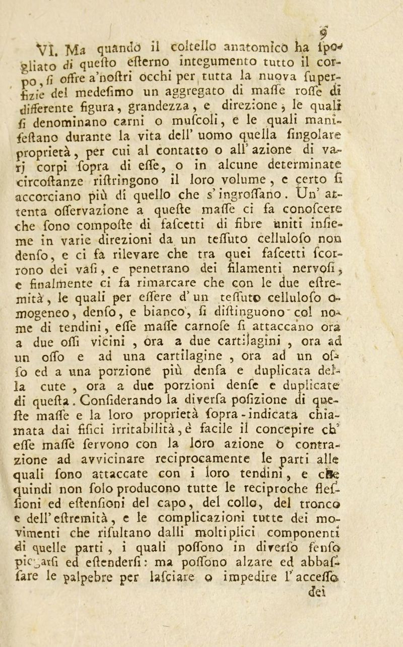 aliato* di quello eflcrno integumento tutto il cor- po fi oflfrea’noftri occhi per tutta la nuova fuper- del medefimo un aggregato di mafTe rolTe di differente figura, grandezza , e ^ direzione , le quali fi denominano carni o mufcoli, e le quali mani- feftano durante la vita dell* uomo quella fingolare proprietà, per cui al contatto o all’azione di va- ri corpi fopra di effe, o in alcune determinate circoftanze rifiringono il loro volume , c certo R accorciano più di quello che s’ingrolTano. Un’ at- tenta ofìfervazione a quelle malTe ci fa conofcere che fono compolle di fafcctti di fibre uniti infic- me in varie direzioni da un tclTuto cellulofo non denfo, e ci fa rilevare che tra quei fafeetti feor- rono del vafi, e penetrano dei filamenti nervoli, e finalmente ci fa rimarcare che con le due ellre- mità, le quali per elfere d’ un telfuto cellulofo 0- jiiogeneo, denfo, e bianco', fi dillinguono col no^ me di tendini, elfe malfc carnofe fi attaccano ora a due olTi vicini , ora a due cartilagini , ora ad un olfo e ad una cartilagine , ora ad un of-^ fo ed a una porzione più denfa e duplicata del- la cute , ora a due porzioni denfe c duplicate di quella. Confiderando la dìverfa pofizione di que- lle malfe e la loro proprietà fopra-indicata chia- mata dai fifici irritabilità, è facile il concepire cb’ elfe mafie fervono con la lóro azione ò contra- zione ad avvicinare reciprocamente le parti alle quali fono attaccate con i loro tendini, e elle quindi non folo producono tutte le reciproche flef- fioni ed ellenfioni del capo, del collo, del tronco e dell’ellremità, c le complicazioni tutte dei mo- vimenti che rlfultano dalli moltipiici componenti dì quelle parti , i quali pofibno in direrlo fenfo pic'^atfi ed eficnderfi : ma pofibno alzare ed abbaf- fare le palpebre per iafeiare o impedire 1’accefib., dei