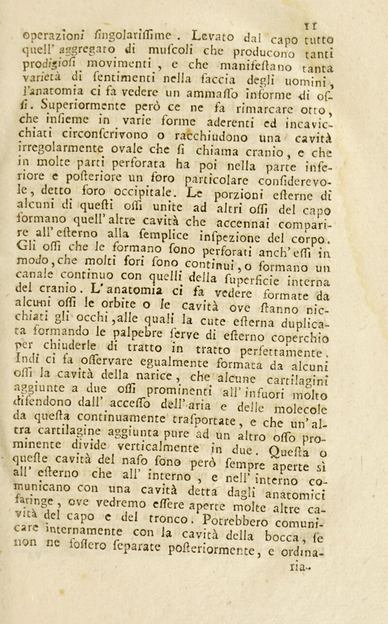 operazioni iìngolarìilìme . Levato dal capo tutto quell’ aggregato di miifcoli che producono tanti prodigiofi movimenti , e che manif'ellano tanta varietà di fentimcnti nella faccia degli uomini J anatomia ci fa vedere un ammalTo informe di of. fi. Superiormente però ce ne fa rimarcare otto, che inlieme in varie forme aderenti ed incavic- chiati circonfcrivono o racchiudono una cstvitA irregolarmente ovale che fi chiama cranio, c che jn molte parti perforata ha poi nella parte infe- riore e poftcriore un foro particolare confiderevo- le, detto foro occipitale. Le porzioni eflerne di alcuni di quelli olfi unite ad altri offi del capo formano quell altre cavita che accennai comoari- jx- all eflerno alla femplice infpezione del coVpo. Gh offi che le formano fono perforati anch’eff. in modo,che molti fon fono continui,o formano un canale continuo con quell, della fuperficie interna del cranjo. L anatomia c. fa vedere formate da alcuin offi le orbite o Ie_ cavità ove fanno nic- chiati gh occhi ,alle quali la cute eflerna duplica- ta formando le palpebre ferve di eflerno conerchio per chiuderle d. tratto in tratto perfettamente, indi ci fa offervare egualmente formata da alcuni ofli la cavita della narice, che alcune cartila<>ini aggiunte a due offi prominenti all’infuori mdto difendono dall acceffio dell’aria e delle molecole da quella continuamente trafportate, e che un’al. tra cartilagine aggiunta pure ad un altro olTo pro- minente divide verticalmente in due Ouefa o quefie cavità del nafo fono però fempm aperte si all eflerno che all’ interno , e nell’ interno co- municano con una cavità detta dagli anatomici vTtT^f ? vedremo effere aperte molte altre ca- cTrt ‘ • Potrebbero comuni- non ne fT r bocca, fe oflero fcpaiate pofleriormente, e ordina- ria-