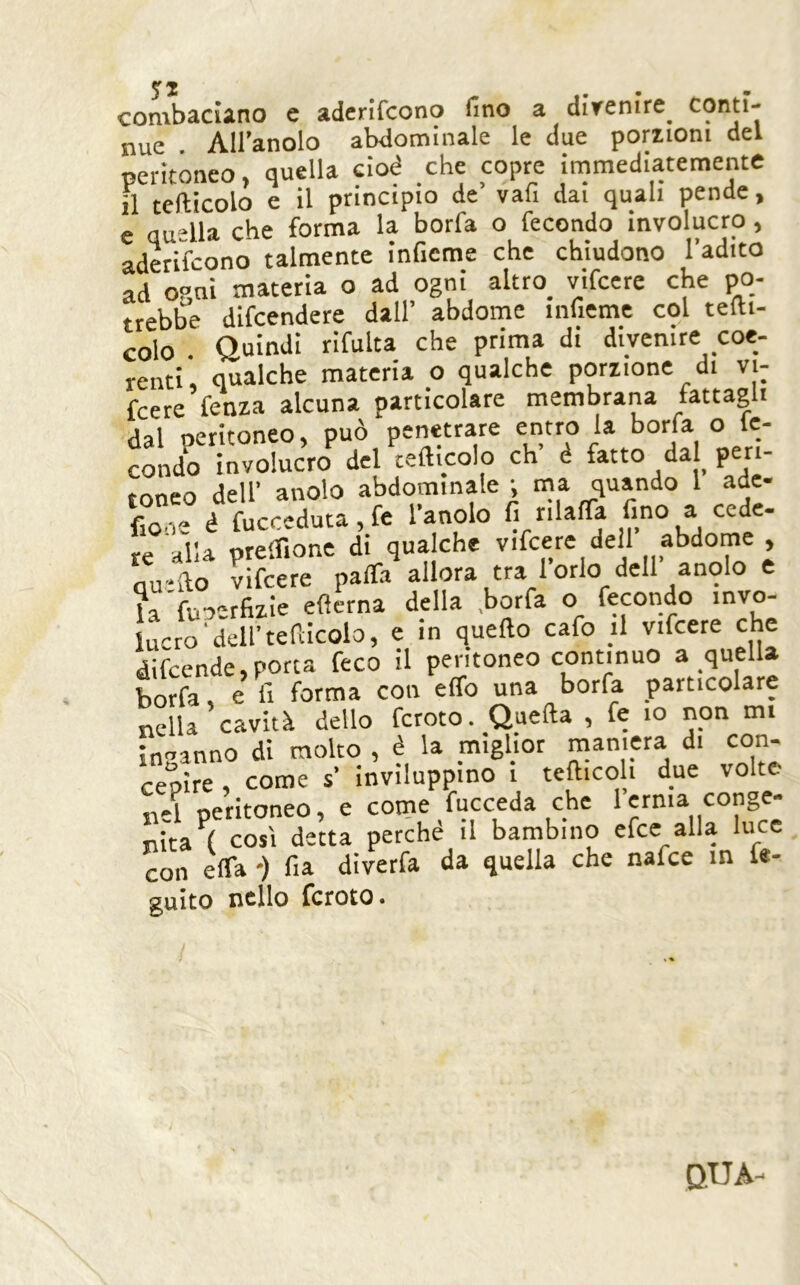 ... combaciano e aderifcono fino a divenire^ nue All’anolo abdominale le due porzioni del peritoneo, quella cioè che copre immediatemente il tefticolo e il principio de’ vafi dai quali pende, e quella che forma la borfa o fecondo involucro, aderifcono talmente inficme che chiudono l’adito ad oqni materia o ad ogni altro_ vifcere che po- trebbe difcendere dall’ abdomc infieme col tedi- colo Quindi rifulta che prima di divenire coe- renti, qualche materia o qualche porzione di vi- fcere fenza alcuna particolare membrana fattagli dal oeritoneo, può penetrare entro la borfa o le- “ : ^,.1 rpfticolo eh’ é fatto dal peri- fio.i'- è fucceduta, le 1 anoio ii niana «uu re alla preffione di qualche vifcere dell abdome , qu'do vifcere palfa allora tra 1 orlo dell anoio e l^fuoerfizie edema della .borfa o fecondo invo- lucro'dell’tefiicolo, e in quedo cafo il vifcere che difeende,porca feco il peritoneo continuo a quella borfa, e li forma con effo una borfa particolare nella cavità dello fcroto. Queda , fe io non mi in-’anno di molto , è la mighor maniera di con- cepire come s’ inviluppino i tediceli due volte n-1 peritoneo, e come fucceda che 1 erma conge- nita^! così detta perché il bambino efee alla luce con erta -) fia diverfa da quella che nafee in fe- guito nello fcroto. QUA-