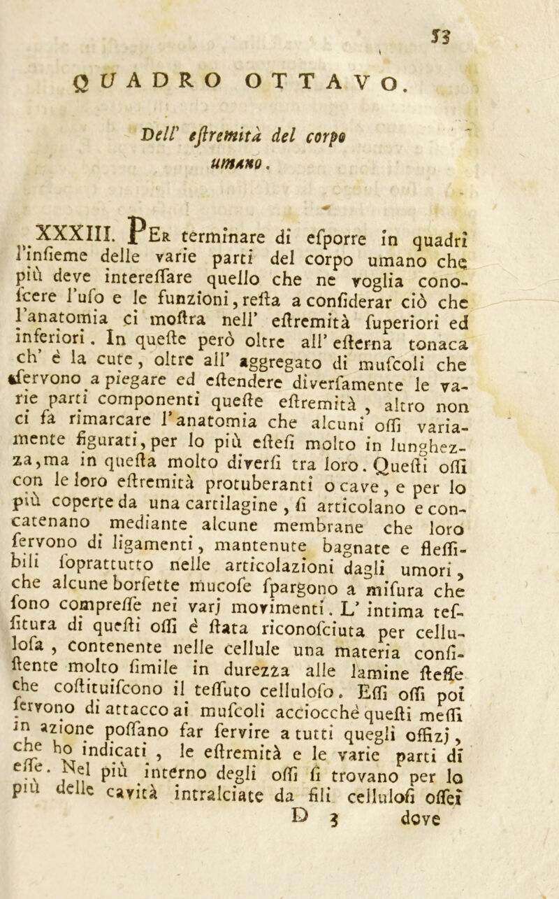 I? QUADRO OTTAVO. Veir ifirefnità del corpo UntAHO. XXXIII. Per terrtiìtiare di efporre in quadri 1 infieme delle varie parti del corpo umano che; più deve interelTare quello che nc voglia cono- kcre lufo e le funzioni, refta a considerar ciò che 1 anatomia cì moftra nell’ eSlremftà fuperiori ed inferiori, In quelle pero oltre all’ eflerna tonaca eh e la cute, oltre ali aggregato di mufcoli che afervono a piegare ed cHenderc diverfamente le va- rie parti componenti quelle ellremità , altro non ci fa rimarcare l’anatomia che alcuni ofli varia- mente figurati 5 per lo piu ellefi molto in lunghez- za,ma in quella rnolto diverli tra loro. Quelli olii con le loro eUremità protuberanti ocave,eper lo più coperte da una cartilagine , fi articolano e con- catenano ^ rnediante alcune membrane che loro fervono di ligamenti, mantenute bagnate e flelTi- bili Ibprattutto nelle articolazioni dagli umori, che alcune borlette nlucole fpargono a mifura che fono compre/Te nei varj movimenti. L’ intima tef- lìtura di quelli odi è fiata riconofeiuta per cellu- lofa , contenente nelle cellule una materia conli- llente molto limile in durezza alle lamine deflTe che codituifeono il telfuto cellulolb. Elli olTi poi fervono di attacco ai mufcoli acciocché quelli rnelH ^ ^ far fervire a tutti quegli offizj, che ho indicati^ , le ellrernità e le varie parti di I interno degli odi lì trovano per lo pili delle cavità intralciate da fili cellulofi ode? B dove