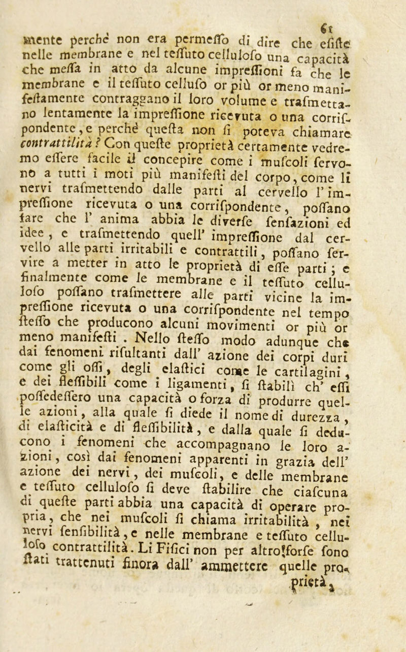 mente perche non era pernieflb di dire che efifte nelle membrane e nel telTuto celluiofo una capacità che meda in arto da alcune irapreflìoni fa che le membrane e il telTuto celJufo or più or meno mani- fedamente contraggano il loro volume e trafmetta- no lentamente la impreflìone ricevuta o una corrif- pondentC jC perche ciucila non li poteva chiamare contrattilità ? Con quelle proprietà certamente vedre- mo elTerc facile ii concepire come i mufcoli fervo- no a tutti i moti più manifelli del corpo,come li nervi trafmettendo dalle parti al cervello l’im- pvelTione ricevuta o una corrifpondentc, polTano lare che 1’ anima abbia le diverfe fcnfazioni ed idee , e trafmettendo quell’ imprelTìone dal cer- vello alle parti irritabili e contrattili, poffano fer- vile a metter in atto le proprietà di effe parti • e finalmente come le membrane e il tclTuto cellu- partì vicine la im- preflione ricevuta o una corrifpondente nel tempo flelTo che producono alcuni movimenti or più or meno manifefti^. Nello ftelTo modo adunque eh® dai fenomeni, rifultanti dall azione dei corpi duri come gli offi , degli elamici come le cartilagini, e dei fielTibili come i ligamenti, fi ftabilì eh’ efiì pofiedefiero una capacità o forza di produrre quel- le azioni, alla quale fi diede il nomedi durezza di elafiicità e di flefilbilità, e dalla quale fi d^V- cono 1 fenomeni che accompagnano le loro a- itioni 5 così dai fenomeni apparenti in grazia deli’ azione dei nervi, dei mufcoli, e delle membrane c teliuto celluiofo fi deve fiabilire che ciafeuna di quefie parti abbia una capacità di operare pro- pria, che nei mufcoli fi chiama irritabilità nei ^ervi fenfibilità, c nelle membrane e tcfilito cellu- Oio contrattilità. Li Fifici non per altrojforfe fono i trattenuti finora dall’ ammettere quelle pro^