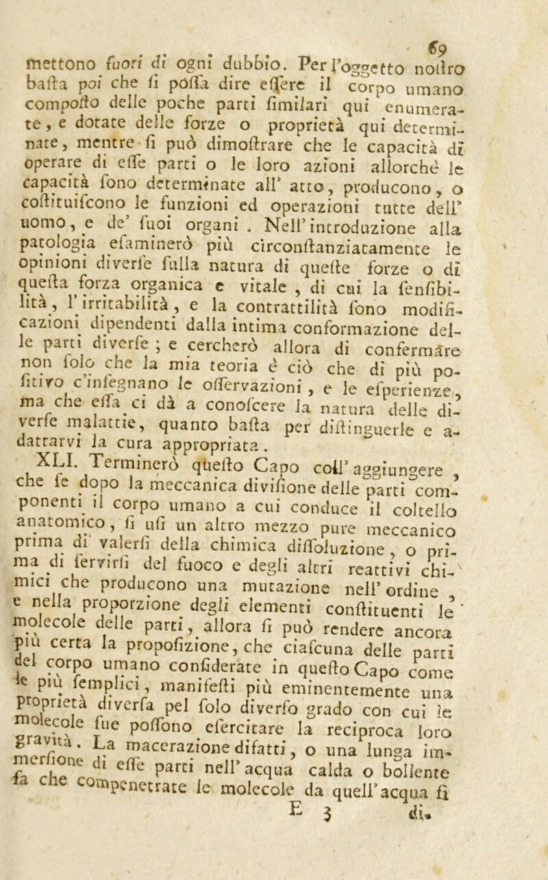 6*9 mettono fuori dì ogni dubbio. PerToggetto nollro balla poi che lì polla dire eljerc il corpo umano comporto delle poche parti limiiari qui enumera- te , e dotate delle forze o proprietà qui determi- nate, mentre lì può dimollrare che le capacità dì operare^ di erte parti o le loro azioni allorché le capacità fono determinate all* atto, producono, o cortituifeono^ le funzioni ed operazioni tutte deli* uomo, e de fuoi organi. Nell*introduzione alla patologia efaminerò più circonllanziacamence le opinioni diyerfe falla natura di quelle forze o di quella ^foiza organica c vitale , di cui la fenlìbi- lità , 1 irritabilità , e la contrattilità fono modih- cazionì dipendenti dalla intima conformazione del- le parti diverfe ; e cercherò allora di conferma're non folo che la mia teoria é ciò che di più po- fitiro cinlcgnano le olfervazioni , e le efperienze ma che ctfa ci dà a conofeere la natura delle di- yerfe ma attie, quanto balla per diflinguerie e a- dattarvi la cura appropriata. XLI Terminerò qUelìo Capo coll’aggiungere , che le dopo la meccanica divifione delle parti com- ponenti il corpo umano a cui conduce il coltello anatomico, fi ufi un altro mezzo pure meccanico prima di valerli della chimica difibluzione o pri- ma di lervirfi del fuoco e degli altri reattivi chi- mici che producono una mutazione nell’ordine e nella proporzione degli elementi conftituenti le ’ molecole delle partiallora fi può rendere ancora piu certa la propofizione, che ciafeuna delle partì del corpo umano conCderate in quello Capo come c piu femphci, manilefti più eminentemente una P oprieu diverfa pel folo diverfo grado con cui le moecole fiie pofibno efercitare la reciproca loro  T-* macerazione difatti, o una lunga iiii- ebreo ‘ bollente compcnctrate le molecole da quell’acqua fi E 5 «li.