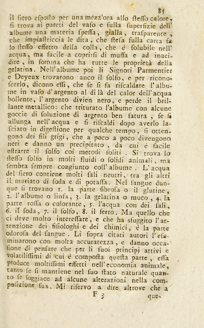 il fiero efpoflo per una mezzora allo fìeffo calore, fi trova ai pareti del vafo e fulla fuperfizie dell’ albume una materia fpe/fa, gialla , trafparente , che impiaf riccia le dira , che llefa fulla carta fa io fteffo effetto della colla, che è folubile nelf acqua, ma facile a coprirli di muffa e ad inaci- dire , in fomma che ha tutte le proprietà della gelatina. Nell’albume poi li Signori Parmentier e Deyeux trovarono anco il folfb, e per ricono- fcerlo, dicono effi, che fe fi fa rifcaldare 1* albu- me in vafo d’argento al di là del calor dell’acqua bollente, l’argento dìvien nero, e perde il bril- lante metallico: che triturato l’albume con alcune goccie di foluzionc di argento ben fatura , fe li allunga^ nell acqua e fi rifcaldi dopo averlo la- feiato in digefiione per qualche tempo, fi otten- gono dei fili grigi, che a poco a poco divengono neri c danno un precipitato , da cui é facile efirarrc il folfo coi metodi foliti . Si trova io fieffo folfo in molti fluidi o folidi animali, ma fembra tempre congiunto colf albume . L’acqua del fiero contiene molti fiali neutri, tra gli altri il muriato di foda e di potaffa. Nel fangue dun- que^ fi trovano i. la parte fibrofa o il glutine, 2. l’albume o linfa, la gelatina o muco , 4. la parte roffa o colorante, 5. l’acqua con dei fiali, 6. il foda, 7. il folfo, 8. il ferro. Ma quello che ci deve molto inrereffare, c che ha sfuggito l’at- tenzione dei fifiologhi e dei chimici, é^la parte odorofa del fangue . Li fopra citati autori l’efa- mìnarono con molta accuratezza , e danno occa- fione di penfare che per li fuoi principi attivi e volatiliflimi di cui^ é comporta querta parte , effa produce moltilfimi cftettì nell’economia animale, tanto fe fi^ mantiene nel fuo flato naturale quan- to^le Soggiace ad alcune alterazioni nella corn- poijzione (uà. Mi rìfervo a dire, altrove che