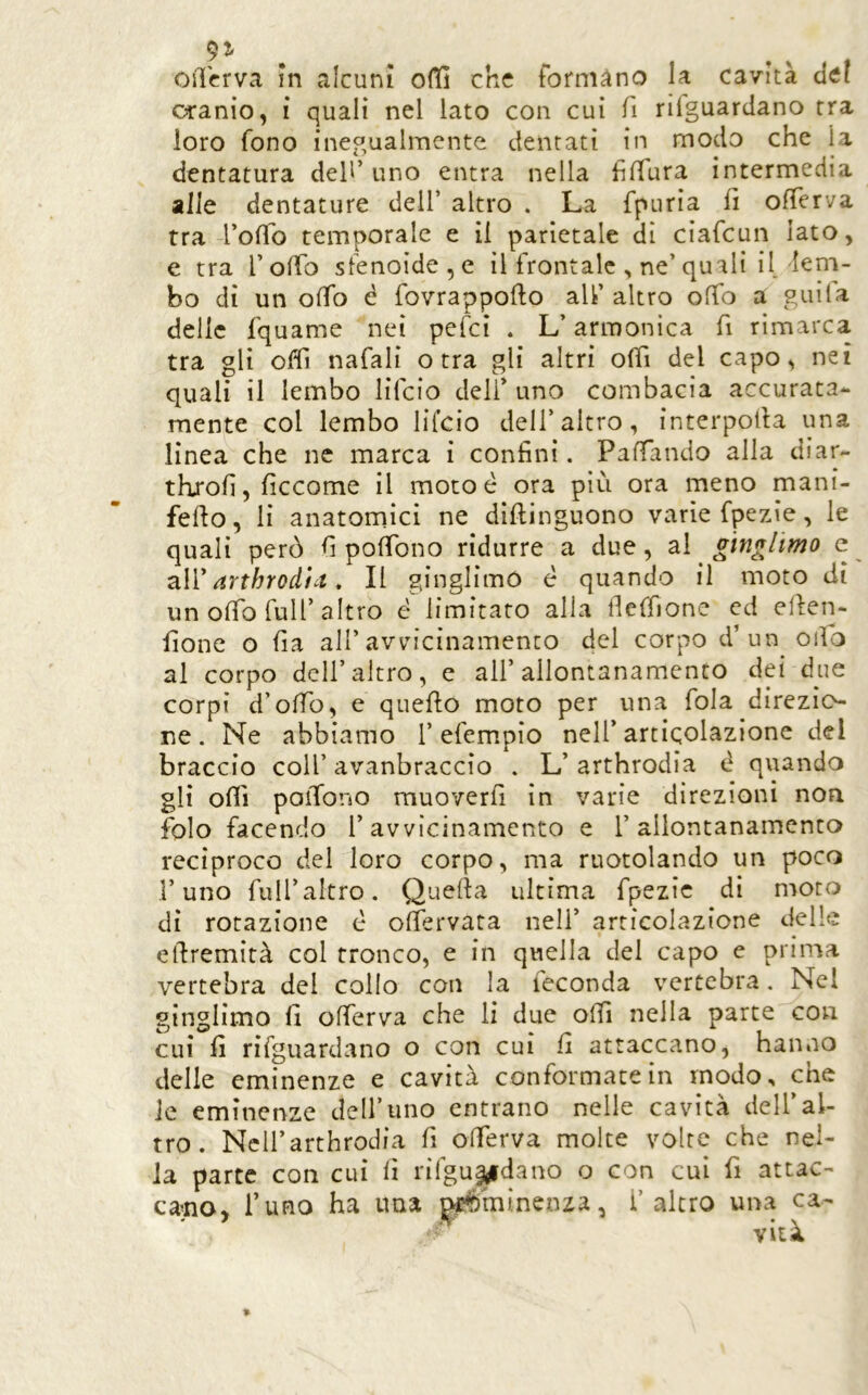 osTcrva in alcuni o(H che formano la cavità del cranio, i quali nel lato con cui fi riiguardano tra loro fono inegualmente dentati in modo che la dentatura dell’uno entra nella hlTura intermedia alle dentature dell’ altro . La fpuria fi olTerva tra 4’oiTo temporale e il parietale di ciafcun Iato, e tra Tolfo sfenoide,e il frontale , ne’quali il, lem- bo di un olTo c fovrappofto all’ altro offo a guila delle fquame nei pefci . L’armonica fi rimarca tra gli oflì nafali otta gli altri offi del capo, nei quali il lembo lifcio deli’ uno combacia accurata- mente col lembo Hfcio dell’altro, interpolta una linea che ne marca i confini. Paffando alla diar- throfi, ficcome il mocoé ora più ora meno mani- fefto, li anatomici ne diftinguono varie fpezie, le quali però fi poffono ridurre a due, al gingiimo c arthrodìct, Il ginglimó è quando il moto di un olTo full’altro è limitato alla llelfione ed ellen- fione o fia all’avvicinamento del corpo d’un odo al corpo dell’altro, e all’allontanamento dei due corpi d’odb, e quello moto per una fola direzio- ne. Ne abbiamo 1’efempio nell’articolazione del braccio coll’ avanbraccio . L’ arthrodia è quando gli odi poiTono rauoverfi in varie direzioni non folo facendo l’avvicinamento e l’allontanamento reciproco del loro corpo, ma ruotolando un poco l’uno full’altro. Quella ultima fpezie di moto dì rotazione è olfervata nell’ articolazione delle edremità col tronco, e in quella del capo e prima vertebra del collo con la feconda vertebra. Nel ginglimo fi olferva che li due olii nella parte con cui fi rifguardano o con cui fi attaccano, hanno delle eminenze e cavità conformacein modo, che Je eminenze dell’uno entrano nelle cavità dell’al- tro. NcU’arthrodia fi olferva molte volte che nel- la parte con cui lì rifgu^dano o con cui fi attac- calo, fimo ha ima ^mìnenza, i’altro una ca-