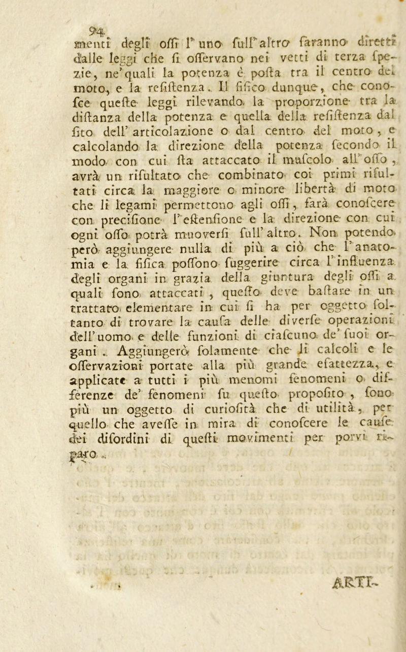 Knentt degli offì T uno fuiraltro faranno* drre-tt? d'alle leggi che fi ofiTervano nei vetti dì terza fpe- zie, ne’quali la potenza è polla tra il centro det moto, e la rcfiftenza.. Il fifìco dunque, che cono- fce quelle leggi rilevando, la proporzione tra la dillanza della potenza e quella della refiRenza dal fìto dell’ articolazione o dai centro del moto , e calcolando la direzione della potenza fecondo il modo- con cui fla attaccato il mufcolo^ airolTo , avrà; un rifultato che combinato coi primi rifui- tati circa la maggiore c minore libertà di moro che li legami' permettono agli olii, farà conolcere con precifione- l’ ellenfione e la direzione con cui ogni olfof potrà muoverli full’altro. Non potendo, però- aggiungere- nulla di più a ciò che ^ l anato- mia e la lìlìca poffono- fuggerire circa 1 influenza degli organi in grazia della giuntura degli ofli a. quali fono attaccati , quello- deve ballare in un trattafo* elementare in cui lì ha per oggetto fol- tanto di trovare la caufa delle diverfe operazioni dell’uomo-e delle funzioni di ciafeuno de’fuoi or- gani Aggiungeròf folamente che Ji calcoli c le olfervazioni portate alla più grande efattezza, e applicate a tutti i più menomi fenomeni o dif- ferenze de’ fenomeni' fu quello propoflto , fono più un oggetto di curiofità che di utilità, per quello che avelfe in mira dì conofeere le caufe dei difordini di quelli movimenti per porvi paco ..