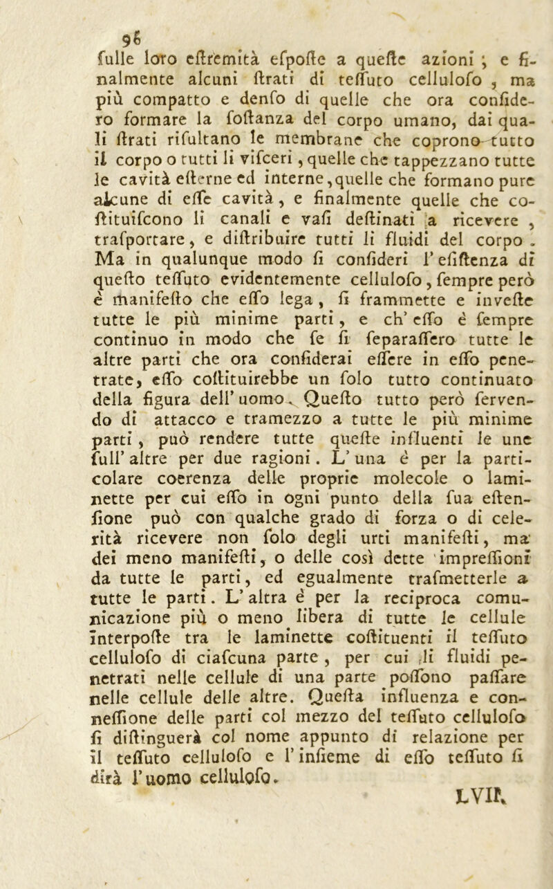 fulle loro dlrcmità efpofte a quefte azioni ; e fi- nalmente alcuni ftrati di tefTuto cellulofo , ma più compatto e denfo di quelle che ora confide- rò formare la fofianza del corpo umano, dai qua- li firati rifultano le membrane che coprono- tutto il corpo o tutti li vifceri, quelle che tappezzano tutte le cavità efierne ed interne,quelle che formano pure alcune di efic cavità, e finalmente quelle che co- fiituifcono li canali c vafi deftinati a ricevere , trafportare, e difiribuire rutti li fluidi del corpo. Ma in qualunque modo fi confideri Tefificnza dì quefto tefiuto evidentemente cellulofo, fempre però é manifefio che elfo lega , fi frammette e invefic tutte le più minime parti, e eh’ efib é fempre continuo in modo che fe fi’ feparaficro tutte le altre parti che ora confiderai ellcre in efib pene- trate, efib cofiituirebbe un folo tutto continuato della figura dell’ uomo, Quefio tutto però ferven- do di attacco e tramezzo a tutte le più mìnime parti, può rendere tutte quefte influenti le unc fuir altre per due ragioni. L’ una è per la parti- colare coerenza delle proprie molecole o lami- nette per cui efib in ogni punto della fua eften- fione può con qualche grado di forza o di cele- rità ricevere non folo degli urti manifefii, ma' dei meno manifefii, o delle così dette imprefiìont da tutte le parti, ed egualmente trafmetterle a tutte le parti. L’altra è per Ja reciproca comu- nicazione più o meno libera di tutte le cellule Intcrpofie tra le laminette coftituenti il teflTuto cellulofo dì ciafeuna parte , per cui di fluidi pe- netrati nelle cellule di una parte pofibno pafiare nelle cellule delle altre. Quefia influenza e con- nefiìone delle parti col mezzo del tefiuto cellulofo fi difiinguerà col nome appunto di relazione per il tefiuto cellulofo e l’infieme di efib tefiuto fi dirà Tuomo cellulofo ► LVir.