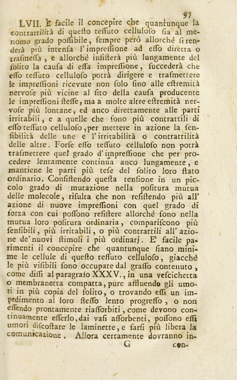 contrartiiicà di quefto telTuto cellulolb fia al me- nomo grado poffibile, Tempre però allorché fi ren- derà più intenfa rimprefiìone ad efib diretta o trafine/Ta , e allorché infiftcrà più lungamente del ibiito la caufa di ella imprelfione, fuCcederà che efib tefifuto cellulofo potrà dirigere e trafmetrere le imprefiioni ricevute non folo fino alle efiremità nervofe più vicine al fico della caufa producente le imprefiioni ftefie, ma a molte altre eftremità ner- vofe più lontane, ed anco direttamente alle partì irritabili ^ e a quelle che fono più contrattili dì efibtefiuto cellulofo,per mettere in azione la fen- fibilità delle une e T irritabilità o contrattilità delle altre, Forfè efib tefiuto cellulofo non potrà trafmettere quei grado d’imprefiione che per pro- cedere lentamente continiTa anco lungamente, e mantiene le parti più tefe del folito loro flato ordinario. Confiftendo quella tenfione in un pic- colo grado di mutazione nella politura mutua delle molecole, rifulta che non refillendo più all’ azione di nuove imprefiioni con quel grado dì forza con cui pofibno refillere allorché fono nella mutua loro politura ordinaria, comparifcono più fenfibili, più irritabili, o più contrattili ali’ azio- ne de’ nuovi llimoli i più ordinar;. E' facile pa-* rimenti il concepire che quantunque fiano mini- me le cellule di quello telfuto cellulofo, giacché le più vifibili fono occupate dal graffo contenuto , come difil al paragrafo XXXV., in una vefcichetta o membranetta compatta, pure affluendo gli umo- ri in più copia del fblito, o trovando efil un im- pedimento al loro llefib lento progrefib , o non efiendo prontamente riafibrbici, come devono con- tinuamente efierlo,dai vali alTorbenti, pofibno efiì umori dìCcollare le iaminette,e farli più libera la comunicazione . Allora certamente dovranno in- G c®n- /