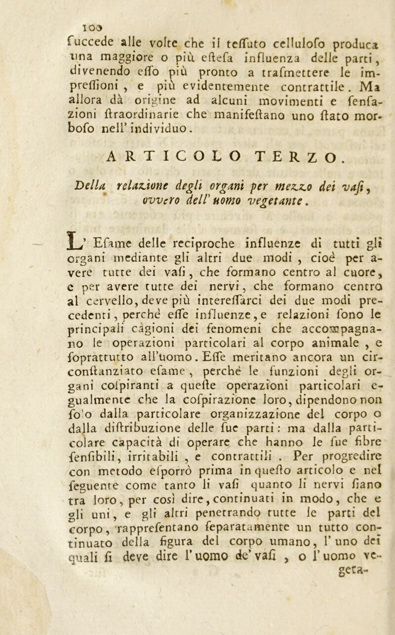 10^ fuccede alle volte che il tc/Tuto ccllulofo produca lina maggiore o piu cftefa influenza delle parti, divenendo efib più pronto a trafmettere le im- pretlìoni , e più evidentemente contrattile. Ma allora dà origine ad alcuni movimenti e fenfa- zioni ftraordinarie che manifeftano uno flato mor- bofo nell’individuo. ARTICOLO TERZO. Della reUjJione degli organi per mez.7io dei ovvero dell'uomo vegetante, L’ Efame delle reciproche influenze di tutti gli organi mediante gli altri due modi , cioè per a- vere tutte dei vafi, che formano centro al cuore, e per avere tutte dei nervi, che formano centro al cervello, deve più interefTarci dei due modi pre- cedenti, perché effe influenze,e relazioni fono le principali cagioni dei fenomeni che accoronpagna- no le operazioni particolari al corpo animale , e fopràttutto all’uomo. Effe meritano ancora un cir- conflanziato efame , perché le funzioni degli or- gani cofpiranti a quelle operazioni particolari c- gualmentc che la cofpirazione loro, dipendono non fo'o dalla particolare organizzazione del corpo o dalla diflribuzione delle fue parti: ma dalla parti- colare capacità di operare che hanno le fue fibre fenfibili, irritabili , c contrattili . Per progredire con metodo efporrò prima in quello articolo e nel feguente come tanto li vafi quanto li nervi fiano tra loro, per così dire, continuati in modo, che e gli uni, e gli altri penetrando tutte le parti del corpo,’rapprefentano feparatamente un tutto con- tinuato della figura del corpo umano. Timo dei quali fi deve dire Tuomo de’vafi , o l’uomo ve- geta-