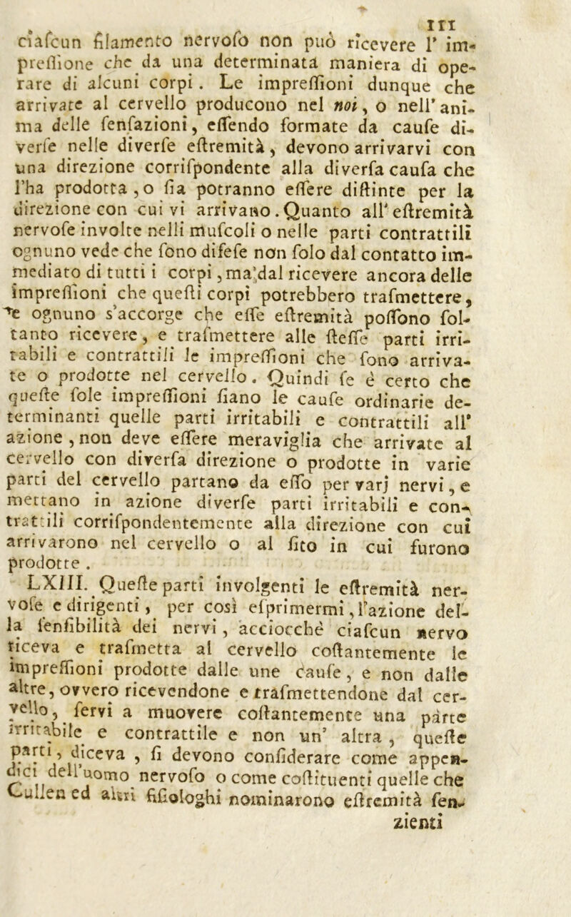 ciafcun filamento ncrvofo non può nccvere V im- prertìone che da una determinata maniera dì ope- rare di alcuni corpi. Le impreflìoni dunque che arrivate al cervello producono nel noi ^ o nell’ani* ma delle fenfazìoni, clTendo formate da caufe di- verfe nelle diverfe efiremità^ devono arrivarvi con una direzione corrifpondentc alla diverfa caufa che l’ha prodotta 5 o fia potranno elTere diftinte per la direzione con cui vi arrivano. Quanto all'eflremìtà nervofe involte neili mufcoli o nelle parti contrattili ognuno vede che fono difefe non folo dal contatto im- niediato dì tutti i corpi 5ma;dal ricevere ancora delle impreflìoni che quelli corpi potrebbero trafmcttcre, ognuno s accorge che effe eflremità poflbno foL tanto ricevere, e trafmettere alle llefie parti irri- tabili e contrattili le impreflìoni che fono arriva- te o prodotte nel cervello. Quindi fe é certo che qnefte fole impreflìoni flano le caufe ordinarie de- terminanti quelle parti irritabili e contrattili all* azione,non deve eflfere meraviglia che arrivate al cervello con diverfa direzione o prodotte in varie parti del cervello partano da eflb per varj nervi, e mettano in azione diverfe parti irritabili e con-^ trattili corrirpondentemente alla direzione con cui arrivarono nel cervello o al fico in cui furono prodotte . LXIII. Quelle parti involgenti le eflremità ner- vofe c dirigenti, per così efprimermi, fazione del- la lenfibilità dei nervi, acciocché ciafcun nervo riceva e trafinetta al cervello collantemente le imprclTioni prodotte dalle une caufe, e non dalle altre, ovvero ricevendone e trafmettendone dal cer- vello, fervi a muovere collantemente una parte irritabile^ e contrattile e non un’ altra , quelle Riceva , lì devono conlìderare come appcB- diCI dell uomo_ nervofo o come coflituenti quelle che i>ulJen ed aUxi fiCologhi nominarono eflrcmità fen- zkntì