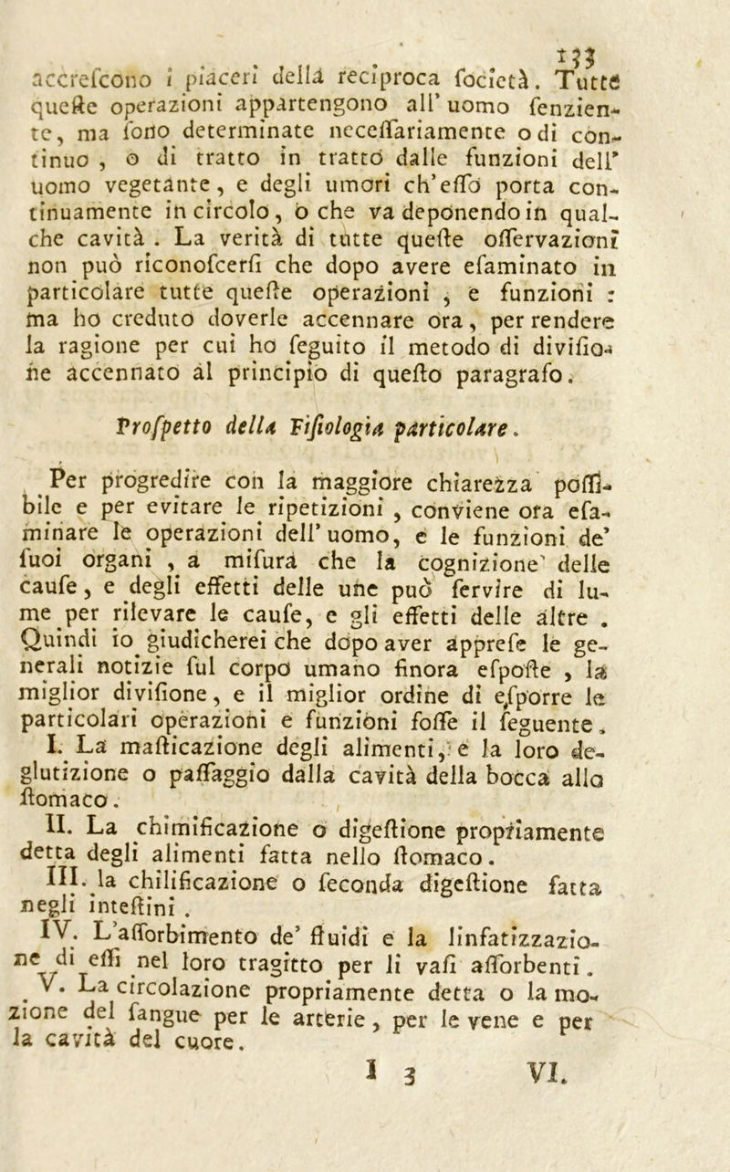 accrefcono 1 piaceri ilelli reciproca focictà. Tutttf qucfte operazioni appartengono all’uomo fenzien- te, ma ibrio determinate nccelTariamente odi con- tinuo , o di tratto in trattò dalle funzioni deli' uomo vegetante, e degli umori ch’efTò porta con- tinuamente in circolo, òche va deponendo in qual- che cavità . La verità di tutte quefte olTervazion? non può riconofeerfi che dopo avere efaminato in particolare tutte quelle operazioni , e funzioni : ma ho creduto doverle accennare ora, per rendere la ragione per cui ho feguito il metodo di divilioj he accennato ài principiò di quello paragrafo. Trofpetto àelU Fifiologta pitrticoUre. Per progredire con la rnaggiore chiarezza poltì- bilc e per evitare le ripetizioni , conviene ora efa- minare le operazioni dell’uomo, e le funzioni de’ fuoi òrgani , a mifurà che la cognizione' delle caufe, e degli effetti delle uiic può fcrvire di lu- me per rilevare le caufe, e gli effetti delle altre . Quindi io giudicherei che dòpo aver àpprefe le ge- nerali notizie fui corpo umano finora efpofle , la miglior diyifione, e il miglior ordine di e^fporre le particolari opèrazioni e funzióni foffe il feguente, I. La maflicazione degli alimenti,:‘e la loro de- glutizione o pafTaggio dalla cavità della boccà alio ilomaco, , li. La chimificazione o digeflione propnamente detta degli alimenti fatta nello Ilomaco. ni. la chilificazione o feconda digcllione fatta negli inteflini . IV. L afforbimento de’fluidi e la linfatizzazio- nel loro tragitto per li vali aflbrbenti. • na circolazione propriamente detta o la mo- zione del fangue per le arterie, per le vene e per la cavità del cuore. VL