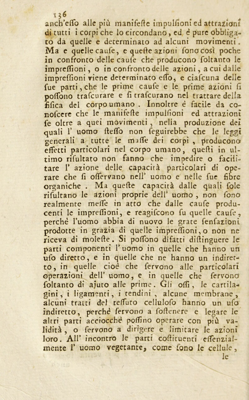 anch'elTo alle più manifeflc impuliioni ed attrazioni di tutti i corpi che io circondano, cd è pure obbliga- to da quelle e determinato ad alcuni movimenti. Ma c quelle caufe, e quefte azioni fonocosì poche in confronto delle caufe che producono foltanto le impreflloni, o in confronto delle azioni, a cui dalle ìmpreffìoni viene determinato elfo, e ciafeuna delle fue parti, che le prime caufe e le prime azioni fi pofibno trafeurare e fi trafeurano nel trattare della fifica dei corpo umano . Innoltre é facile da co- nofccre che le manifefie impulfioni ed attrazioni fe oltre a quei movimenti , nella produzione dei quali r uomo fteflb non feguirebbe che le leggi generali a tutte le mafie dei corpi , producono effetti particolari nel corpo umano, quefti in ul- timo rifultato non fanno che impedire o facili- tare r azione delle capacità particolari di ope- rare che fi ofiervano nell* uomo e nelle fue fibre organiche . Ma quefte capacità dalle quali fole rifultanO le azioni proprie dell’ uonio , non fono realmente mefie in atto che dalle caufe produ- centi le imprefiloni, e reagifeono fu quelle caufe, perché Tuomo abbia di nuovo le grate fcnfazionl prodotte in grazia di quelle imprefiìonÌ,o non ne riceva di molefte. Si pofibno difatti diftinguere le parti componenti l’uomo in quelle che hanno un ufo diretto, e in quelle che ne hanno un indiret- to , in quelle cioè che fervono alle particolari operazioni dell’ uomo, e in quelle che fervono foltanto di ajuto alle prime. Gli ofiì, le cartila- gini, ì ligamenri, i tendini , alcune membrane, alcuni tratti del tefiuto cellulofo hanno un ufo indiretto, perché fervono a foftenere e legare le altri parti acciocché pofiìno operare con più va- lidità , o fervono a dirigere e limitare le azioni loro. Air incontro le parti coftituenti efienzial- mente T uomo vegetante, come fono le cellule, le