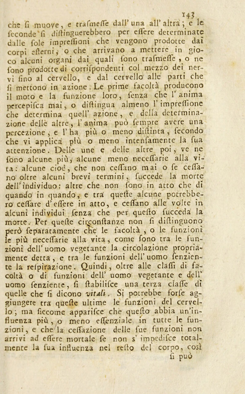 che fi muove, e trafnie/re dall'una all'altra ; e le feconde fi difiinguerebbero per eflere determinate dalle fole imprclfionì che vengono prodotte dai corpi efierni, o che^ arrivano a mettere in gio- co alcuni organi dai cjuali lono trafmefic , o ne fono prodotte di corrifpondenti col mezzo dei^ ner- vi fino al cervello, e dal cervello’ alle parti che fi mettono in azione. Le prime facoltà producono il moto e la funzione loro, fenza che T anima percepifea mai, o diftingua almeno l’imprelfìone che determina quell’ azione, e delia determina- zione delle altre, l’anima può fempre avere una percezione ,‘ e 1’ ha più o meno diffinta , fecondo che vi applica più o meno intenfamente la fua attenzione. Delle une e delle altre^ poi, ve ne fono alcune piùy alcune meno nccefiarie alla vi- ta: alcune cioè, che non cefiano mai o fe cefia- no oltre alcuni brevi termini, fuccede la morte deir individuo : altre che non fono in atto che di quando in quando, e tra quelle alcune potrebbe- ro cefiare d’elfere in atto, e cefiano alle volte in alcuni individui fenza che per quello fucceda la morte. Per quelle cìr^onllanze non fi dillinguono però feparatamente efie le facoltà , o le funzioni le più necefiarie alla vita, come fono tra le fun- zioni dell’uomo vegetante la circolazione propria- mente detta , e tra le funzioni deli’ uomo fenzien- te la relpirazione. Quindi, oltre alle clafiì di fa- coltà o di funzioni dell’ uomo vegetante e dell* uomo fenziente, fi fiabilifce una terza ciafie di quelle che fi dicono vitali o Si potrebbe forfè ag- giungere tra quelle ultime le funzioni del cervel- lo ; ma ficcome apparifee che quello abbia un’in- fluenza più, o meno efìfenziale in tutte le fun- zioni , e che la cefiazione delle fue funzioni non arrivi ad efiere mortale fe non s’ impedifee total- mente la fua influenza nel rello del corpo, cosi fi può