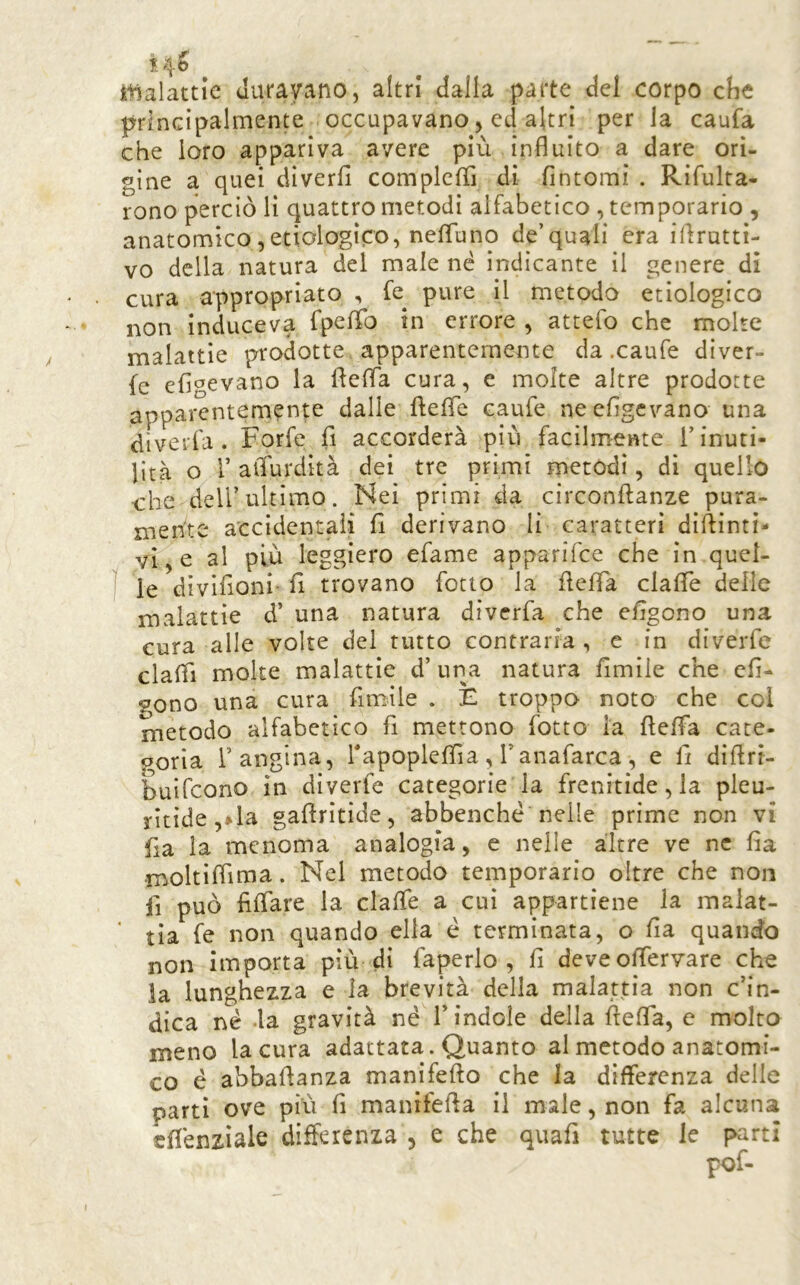 14^ i^alattie Jurayano, altri dalla parte del corpo che principalmente occupavano, ed altri per la caufa che loro appariva avere più influito a dare ori- gine a quei diverfl compleflì di fintomi . Rifulra- rono perciò li quattro metodi alfabetico , temporario , anatomico,etiologìco, nefluno de’quali era iflrutti- vo della natura del male né indicante il genere dì • cura appropriato , fe^ pure il metodo etiologico non induceva fpeflTo in errore , attefo che molte malattìe prodotte apparentemente da .caufe diver- fe efigevano la flefla cura, e molte altre prodotte apparentemente dalle ftefle caufe ne efigevano una dlverfa . Forfè fi accorderà più facilmente i’ inuti- lità o r aiTurdità dei tre primi metodi, di quello ohe deli’ultimo. Nei primi da circonftanze pura- mente accidentali fi derivano li caratteri dìftìnti- vl, e al più leggiero efame apparifee che in quel- le divìfioni- fi trovano fiotto la fieffa clafle delie malattie d’ una natura diverfa che efigono una cura alle volte del tutto contraria , e in diverte claflì molte malattie d’ una natura fimiie che efi- gono una cura fimiie . E troppo noto che col metodo alfabetico fi mettono fiotto la fieffa cace- ooria l’angina, Tapoplefiìa, Tanafiarca, e fi dìfirt- buifeono in diverfie categorie la frenitide, la pleu- ritide ,»la gafiritide, abbenché nelle prime non vi fia la menoma analogia, e nelle altre ve nc fia moltifiìma. Nel metodo temporario oltre che non fi può fiffare la claffie a cui appartiene la malat- ' tia fie non quando ella è terminata, o fia quando non importa più di fiaperlo , fi deve ofiervare che ia lunghezza e la brevità della malattia non c’in- dica né .la gravità né l’indole della fiefla, e molto meno la cura adattata. Quanto al metodo anatomi- co é abbafianza manifefto che la differenza delle parti ove più fi manifefia il male, non fa alcuna efiénzìale differenza , e che quafi tutte le parti