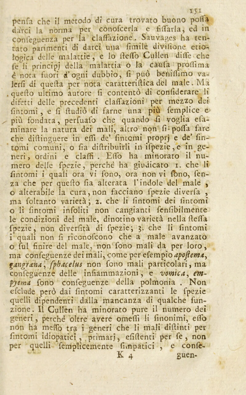 151^ pcnfa che il metodo di cura trovato buono polla dvVrci la nonna per cónofcerla e filTarla, ed in conteguenza per la clafTazione. Sauvages ha ten- tato parimenti di darci una fimile divilìone etio^ logica delle malattìe , e lo fteffo Cullen dilTe che fe^li principi della malattia o la càufa^ prolTima è nota fuori d’ogni dubbio, fi può benilfimo va-^ Jerfi di quella per nota caratterifiìca del male. Ma .quello ultimo autore fi contentò di confidcrare li difetti delle precedenti clalfazioni per mez^o dei fintomi, e fi lludiò di farne una più femplice e> più fondata, perfuafo d:he quando -fi voglia efa- minare la natura dei mali, altro non fi^polTa fare che dìfiinguere in elfi de’ fintomi proprj e de’ fin- tomi comuni, o fia difiribuirlì in ifpezie,e in .ge- neri, ordini e dalli . ElTo ha minorato il nu- mero delle fpczic, perché ha giudicato i. che li fintomi i quali ora vi fono, ora non vi Ibno, fen- za che per quello fia alterata l’indole del male , o alterabile la cura, non facciano fpezie diverfa , ma foltanto varietà ; 2. che lì fintomi dei fintomi 0 lì fintomi infoliti non cangianti fcnfibilmente le condizioni del male, dinotino varietà nella ftefia fpezie, non dìverfità dì fpezie*, 3. che li fintomi 1 quali non fi rìconofcono che a male avanzato o fui finire del male, non fono mali da per loro, ma confeguenzè dei mali, come per ekm^io apofiem^t^ fphacelus non fono mali particolari, ma confcguenze delle infiammazioni, e vomica^ em- pyema fono confeguenze della polmonia . Norx eCclude però dai fintomi caratterizzanti le fpezie quelli dipendenti dalla mancanza di qualche fun- zione. Il Cullen ha minorato pure il numero dei generi, perché oltre avere omefiì li finonimi, efib non ha mefib tra i generi che li mali dìfiinti per fintomi idiopatici , primari, efifienti per fe , non per quelli femplicemente fimpatici , e confc-